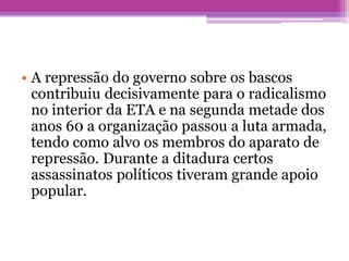 • A repressão do governo sobre os bascos
contribuiu decisivamente para o radicalismo
no interior da ETA e na segunda metade dos
anos 60 a organização passou a luta armada,
tendo como alvo os membros do aparato de
repressão. Durante a ditadura certos
assassinatos políticos tiveram grande apoio
popular.
 