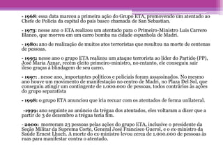 - 1968: essa data marcou a primeira ação do Grupo ETA, promovendo um atentado ao
Chefe de Polícia da capital do país basco chamada de San Sebastian.
- 1973: nesse ano o ETA realizou um atentado para o Primeiro-Ministro Luis Carrero
Blanco, que morreu em um carro bomba na cidade espanhola de Madri.
- 1980: ano de realização de muitos atos terroristas que resultou na morte de centenas
de pessoas.
- 1995: nesse ano o grupo ETA realizou um ataque terrorista ao líder do Partido (PP),
José Maria Aznar, recém eleito primeiro-ministro, no entanto, ele conseguiu sair
ileso graças à blindagem de seu carro.
- 1997: . nesse ano, importantes políticos e policiais foram assassinados. No mesmo
ano houve um movimento de manifestação no centro de Madri, no Plaza Del Sol, que
conseguiu atingir um contingente de 1.000.000 de pessoas, todos contrários às ações
do grupo separatista
- 1998: o grupo ETA anunciou que iria recuar com os atentados de forma unilateral.
-1999: ano seguinte ao anúncio da trégua dos atentados, eles voltaram a dizer que a
partir de 3 de dezembro a trégua teria fim.
- 2000: morreram 23 pessoas pelas ações do grupo ETA, inclusive o presidente da
Seção Militar da Suprema Corte, General José Francisco Guerol, e o ex-ministro da
Saúde Ernest Lhuch. A morte do ex-ministro levou cerca de 1.000.000 de pessoas às
ruas para manifestar contra o atentado.
 