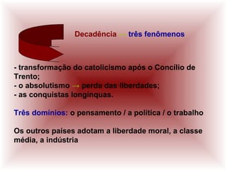Decadência ↔ três fenômenos
- transformação do catolicismo após o Concílio de
Trento;
- o absolutismo → perda das liberdades;
- as conquistas longínquas.
Três domínios: o pensamento / a política / o trabalho
Os outros países adotam a liberdade moral, a classe
média, a indústria
 