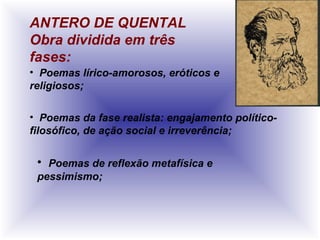 ANTERO DE QUENTAL
Obra dividida em três
fases:
• Poemas lírico-amorosos, eróticos e
religiosos;
• Poemas da fase realista: engajamento político-
filosófico, de ação social e irreverência;
• Poemas de reflexão metafísica e
pessimismo;
 