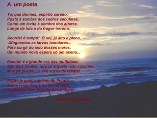 A um poeta
Tu, que dormes, espírito sereno,
Posto à sombra dos cedros seculares,
Como um levita à sombra dos altares,
Longe da luta e do fragor terreno,
Acorda! é tempo! O sol, já alto e pleno,
Afuguentou as larvas tumulares...
Para surgir do seio desses mares,
Um mundo novo espera só um aceno...
Escuta! é a grande voz das multidões!
São teus irmãos, que se erguem! são canções...
Mas de guerra... e são vozes de rebate!
Ergue-te pois, soldado do Futuro,
E dos raios de luz do sonho puro,
Sonhador, faze espada de combate!
Antero de Quental
 