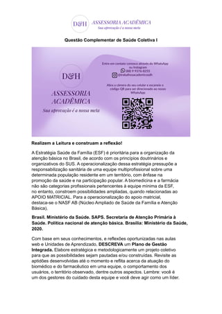 Questão Complementar de Saúde Coletiva I
Realizem a Leitura e construam a reflexão!
A Estratégia Saúde da Família (ESF) é prioritária para a organização da
atenção básica no Brasil, de acordo com os princípios doutrinários e
organizativos do SUS. A operacionalização dessa estratégia pressupõe a
responsabilização sanitária de uma equipe multiprofissional sobre uma
determinada população residente em um território, com ênfase na
promoção da saúde e na participação popular. A biomedicina e a farmácia
não são categorias profissionais pertencentes à equipe mínima da ESF,
no entanto, constroem possibilidades ampliadas, quando relacionadas ao
APOIO MATRICIAL. Para a operacionalização do apoio matricial,
destaca-se o NASF AB (Núcleo Ampliado de Saúde da Família e Atenção
Básica).
Brasil. Ministério da Saúde. SAPS. Secretaria de Atenção Primária à
Saúde. Política nacional de atenção básica. Brasília: Ministério da Saúde,
2020.
Com base em seus conhecimentos, e reflexões oportunizadas nas aulas
web e Unidades de Aprendizado, DESCREVA um Plano de Gestão
Integrada. Elabore estratégica e metodologicamente um projeto coletivo
para que as possibilidades sejam pautadas e/ou construídas. Revisite as
aptidões desenvolvidas até o momento e reflita acerca da atuação do
biomédico e do farmacêutico em uma equipe, o comportamento dos
usuários, o território observado, dentre outros aspectos. Lembre: você é
um dos gestores do cuidado desta equipe e você deve agir como um líder.
 