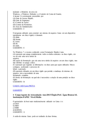 incluindo o Relatório de erros do 
Windows, o Windows Defender e o Controle de Conta de Usuário. 
A lacuna I é corretamente preenchida por 
(A) Guia de Acesso Rápido. 
(B) Guia de Segurança. 
(C) Central de Ações. 
(D) Central de Permissões. 
(E) Área do Administrador. 
GABARITO: C 
O programa utilizado para construir um sistema de arquivos Linux em um dispositivo 
(geralmente um disco rígido) é chamado 
(A) fdisk. 
(B) format. 
(C) erase. 
(D) fd. 
(E) mkfs. 
GABARITO: E 
No Windows 7, o recurso conhecido como Formatação Rápida é uma 
(A) operação que apaga completamente todos os dados existentes no disco rígido, em 
vez de criar uma nova tabela de 
arquivos. 
(B) opção de formatação que cria uma nova tabela de arquivos em um disco rígido, mas 
não substitui ou apaga o disco. 
(C) operação que organiza as informações no disco para que sejam utilizados blocos 
contíguos, acelerando o processo de 
leitura e gravação. 
(D) operação efetuada em um disco rígido que permite a mudança de sistemas de 
arquivos sem a necessidade de uma 
formatação completa. 
(E) forma de formatação na qual não é necessária a criação de uma partição no disco 
rígido. 
GABARITO: B 
CLIQUE AQUI para PROVA 
GABARITO 
 Cargo:Agente de Arrecadação Ano:2013 Órgão:Pref. Água Branca/AL 
Instituição:FAPEC Nível:Médio 
O gerenciador de boot mais tradicionalmente utilizado no Linux é o: 
a) LILO 
b) MRV 
c) MBR 
d) KERNEL 
GABARITO: A 
A saída do sistema Linux pode ser realizada de duas formas, 
 