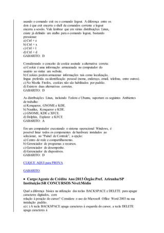 usando o comando exit ou o comando logout. A diferença entre os 
dois é que exit encerra o shell de comandos corrente e logout 
encerra a sessão. Vale lembrar que em várias distribuições Linux, 
existe já definido um atalho para o comando logout, bastando 
pressionar: 
a) Ctrl + e 
b) Ctrl + x 
c) Ctrl + l 
d) Ctrl + d 
GABARITO: D 
Considerando o conceito de cookie assinale a alternativa correta: 
a) Cookie é uma informação armazenada no computador do 
usuário ao visitar um website. 
b) Cookies podem armazenar informações tais como localização, 
língua preferida ou identificação pessoal (nome, endereço, email, telefone, entre outros). 
c) No Mozila Firefox, cookies não são habilitados por padrão. 
d) Existem duas alternativas corretas. 
GABARITO: D 
As distribuições Linux, incluindo Fedora e Ubuntu, suportam os seguintes Ambientes 
de trabalho: 
a) Konqueror, GNOME e KDE. 
b) Nautilus, Konqueror e KDE. 
c) GNOME, KDE e XFCE. 
d) Dolphin, Explorer e KFCE 
GABARITO: A 
Em um computador executando o sistema operacional Windows, é 
possível listar todos os componentes de hardware instalados ao 
selecionar, no “Painel de Controle”, a opção: 
a) Centro de rede e compartilhamento. 
b) Gerenciador de programas e recursos. 
c) Gerenciador de desempenho. 
d) Gerenciador de dispositivos. 
GABARITO: D 
CLIQUE AQUI para PROVA 
GABARITO 
 Cargo:Agente de Crédito Ano:2013 Órgão:Pref. Ariranha/SP 
Instituição:SR CONCURSOS Nível:Médio 
Qual a diferença básica na utilização das teclas BACKSPACE e DELETE para apagar 
caracteres digitados, com 
relação à posição do cursor? Considere o uso do Microsoft Office Word 2003 na sua 
instalação padrão. 
a) ( ) A tecla BACKSPACE apaga caracteres à esquerda do cursor, a tecla DELETE 
apaga caracteres à 
 