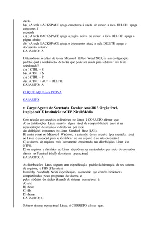 direita 
b) ( ) A tecla BACKSPACE apaga caracteres à direita do cursor, a tecla DELETE apaga 
caracteres à 
esquerda 
c) ( ) A tecla BACKSPACE apaga a página acima do cursor, a tecla DELETE apaga a 
página abaixo 
d) ( ) A tecla BACKSPACE apaga o documento atual, a tecla DELETE apaga o 
documento anterior 
GABARITO: A 
Utilizando-se o editor de textos Microsoft Office Word 2003, na sua configuração 
padrão, qual a combinação de teclas que pode ser usada para sublinhar um texto 
selecionado? 
a) ( ) CTRL + S 
b) ( ) CTRL + N 
c) ( ) CTRL + P 
d) ( ) CTRL + ALT + DELETE 
GABARITO: A 
CLIQUE AQUI para PROVA 
GABARITO 
 Cargo:Agente de Secretaria Escolar Ano:2013 Órgão:Pref. 
Itapipoca/CE Instituição:ACEP Nível:Médio 
Com relação aos arquivos e diretórios no Linux é CORRETO afirmar que: 
A) as distribuições Linux mantêm algum nível de compatibilidade entre si na 
representação de arquivos e diretórios por meio 
das definições constantes no Linux Standard Base (LSB). 
B) assim como no Microsoft Windows, a extensão de um arquivo (por exemplo, .exe) 
no Linux é essencial para se identificar se um arquivo é ou não executável. 
C) o sistema de arquivos mais comumente encontrado nas distribuições Linux é o 
NTFS. 
D) os arquivos e diretórios no Linux só podem ser manipulados por meio de comandos 
diretos no Terminal (shell) do sistema operacional. 
GABARITO: A 
As distribuições Linux seguem uma especificação padrão da hierarquia de seu sistema 
de arquivos, o FHS (Filesystem 
Hierarchy Standard). Nesta especificação, o diretório que contém bibliotecas 
compartilhadas pelos programas do sistema e 
pelos módulos do núcleo (kernel) do sistema operacional é: 
A) /etc 
B) /boot 
C) /lib 
D) /home 
GABARITO: C 
Sobre o sistema operacional Linux, é CORRETO afirmar que: 
 