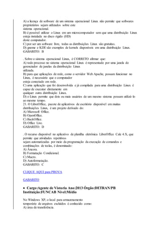 A) a licença de software de um sistema operacional Linux não permite que softwares 
proprietários sejam utilizados sobre este 
sistema operacional. 
B) é possível utilizar o Linux em um microcomputador sem que uma distribuição Linux 
esteja instalada no disco rígido (HD) 
deste computador. 
C) por ser um software livre, todas as distribuições Linux são gratuitas. 
D) gnome e KDE são exemplos de kernels disponíveis em uma distribuição Linux. 
GABARITO: B 
. Sobre o sistema operacional Linux, é CORRETO afirmar que: 
A) todo processo no sistema operacional Linux é representado por uma janela do 
gerenciador de janelas da distribuição Linux 
utilizada. 
B) para que aplicações de rede, como o servidor Web Apache, possam funcionar no 
Linux, é necessário que o computador 
esteja conectado em rede. 
C) uma aplicação que foi desenvolvida e já compilada para uma distribuição Linux é 
capaz de executar diretamente em 
qualquer outra distribuição Linux. 
D) o Linux permite que dois ou mais usuários de um mesmo sistema possam utilizá- lo 
ao mesmo tempo. 
21. O LibreOffice, pacote de aplicativos de escritório disponível em muitas 
distribuições Linux, é um projeto derivado do: 
A) Microsoft Office. 
B) OpenOffice. 
C) BackOffice. 
D) Office Live. 
GABARITO: D 
. O recurso disponível no aplicativo de planilha eletrônica LibreOffice Calc 4.X, que 
permite que atividades repetitivas 
sejam automatizadas por meio da programação da execução de comandos e 
combinações de teclas, é denominado: 
A) Âncora. 
B) Formatação Condicional. 
C) Macro. 
D) Autoformatação. 
GABARITO: C 
CLIQUE AQUI para PROVA 
GABARITO 
 Cargo:Agente de Vistoria Ano:2013 Órgão:DETRAN/PB 
Instituição:FUNCAB Nível:Médio 
No Windows XP, o local para armazenamento 
temporário de arquivos excluídos é conhecido como: 
A) área de transferência. 
 