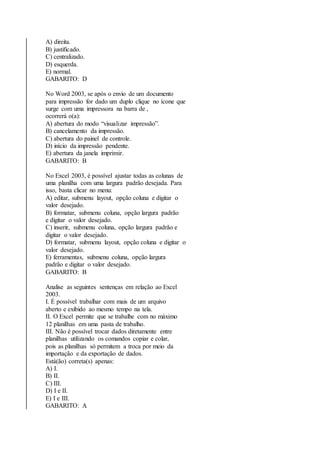 A) direita. 
B) justificado. 
C) centralizado. 
D) esquerda. 
E) normal. 
GABARITO: D 
No Word 2003, se após o envio de um documento 
para impressão for dado um duplo clique no ícone que 
surge com uma impressora na barra de , 
ocorrerá o(a): 
A) abertura do modo “visualizar impressão”. 
B) cancelamento da impressão. 
C) abertura do painel de controle. 
D) início da impressão pendente. 
E) abertura da janela imprimir. 
GABARITO: B 
No Excel 2003, é possível ajustar todas as colunas de 
uma planilha com uma largura padrão desejada. Para 
isso, basta clicar no menu: 
A) editar, submenu layout, opção coluna e digitar o 
valor desejado. 
B) formatar, submenu coluna, opção largura padrão 
e digitar o valor desejado. 
C) inserir, submenu coluna, opção largura padrão e 
digitar o valor desejado. 
D) formatar, submenu layout, opção coluna e digitar o 
valor desejado. 
E) ferramentas, submenu coluna, opção largura 
padrão e digitar o valor desejado. 
GABARITO: B 
Analise as seguintes sentenças em relação ao Excel 
2003. 
I. É possível trabalhar com mais de um arquivo 
aberto e exibido ao mesmo tempo na tela. 
II. O Excel permite que se trabalhe com no máximo 
12 planilhas em uma pasta de trabalho. 
III. Não é possível trocar dados diretamente entre 
planilhas utilizando os comandos copiar e colar, 
pois as planilhas só permitem a troca por meio da 
importação e da exportação de dados. 
Está(ão) correta(s) apenas: 
A) I. 
B) II. 
C) III. 
D) I e II. 
E) I e III. 
GABARITO: A 
 