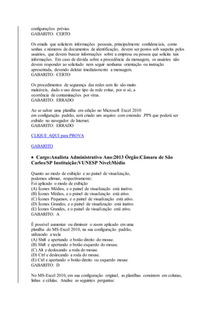 configurações prévias. 
GABARITO: CERTO 
Os emails que solicitem informações pessoais, principalmente confidenciais, como 
senhas e números de documentos de identificação, devem ser postos sob suspeita pelos 
usuários, que devem buscar informações sobre a empresa ou pessoa que solicita tais 
informações. Em caso de dúvida sobre a procedência da mensagem, os usuários não 
devem responder ao solicitado nem seguir nenhuma orientação ou instrução 
apresentada, devendo deletar imediatamente a mensagem. 
GABARITO: CERTO 
Os procedimentos de segurança das redes sem fio são muito 
maleáveis, dado o uso desse tipo de rede evitar, por si só, a 
ocorrência de contaminações por vírus. 
GABARITO: ERRADO 
Ao se salvar uma planilha em edição no Microsoft Excel 2010 
em configuração padrão, será criado um arquivo com extensão .PPS que poderá ser 
exibido no navegador de Internet. 
GABARITO: ERRADO 
CLIQUE AQUI para PROVA 
GABARITO 
 Cargo:Analista Administrativo Ano:2013 Órgão:Câmara de São 
Carlos/SP Instituição:VUNESP Nível:Médio 
Quanto ao modo de exibição e ao painel de visualização, 
podemos afirmar, respectivamente: 
Foi aplicado o modo de exibição 
(A) Ícones Médios, e o painel de visualização está inativo. 
(B) Ícones Médios, e o painel de visualização está ativo. 
(C) Ícones Pequenos, e o painel de visualização está ativo. 
(D) Ícones Grandes, e o painel de visualização está inativo. 
(E) Ícones Grandes, e o painel de visualização está ativo. 
GABARITO: A 
É possível aumentar ou diminuir o zoom aplicado em uma 
planilha do MS-Excel 2010, na sua configuração padrão, 
utilizando a tecla 
(A) Shift e apertando o botão direito do mouse. 
(B) Shift e apertando o botão esquerdo do mouse. 
(C) Alt e deslocando a roda do mouse. 
(D) Ctrl e deslocando a roda do mouse. 
(E) Ctrl e apertando o botão direito ou esquerdo mouse 
GABARITO: D 
No MS-Excel 2010, em sua configuração original, as planilhas consistem em colunas, 
linhas e células. Analise as seguintes perguntas: 
 