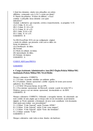 I. Qual dos elementos citados tem cabeçalhos em ordem 
alfabética, começando com A, B, C e assim por diante? 
II. Depois das primeiras 26 letras do alfabeto, o Excel 
continua o cabeçalho desse elemento com quais 
indicadores? 
Assinale a alternativa que responde, correta e respectivamente, as perguntas I e II. 
(A) I. Célula; II. A1 a Z1. 
(B) I. Coluna; II. AA a AZ. 
(C) I. Coluna; II. A1 a Z1. 
(D) I. Linha; II.AA a AZ. 
(E) I. Linha; II. A1 a Z1. 
GABARITO: B 
No MS-PowerPoint 2010, em sua configuração original, 
o modo de exibição que preenche a tela com os slides em 
forma de miniaturas é 
(A) Classificação de slides. 
(B) Normal. 
(C) Modo de exibição de leitura. 
(D) Apresentação de slides. 
(E) Estrutura de tópicos 
GABARITO: A 
CLIQUE AQUI para PROVA 
GABARITO 
 Cargo:Assistente Administrativo Ano:2013 Órgão:Polícia Militar/MG 
Instituição:Polícia Militar/MG Nível:Médio 
Marque a alternativa CORRETA. 
A. ( ) O Linux só permite trabalhar em ambiente gráfico. 
B. ( ) O primeiro sistema operacional a definir esquema de ícones para acessar 
aplicativos foi o Windows. 
C. ( ) O MAC OS possui licença de uso GPL. 
D. ( ) Nos sistemas operacionais da Microsoft, somente a partir da versão NT o 
Windows passou a ser um sistema operacional, desvinculando-se do DOS. 
GABARITO: D 
Marque a alternativa CORRETA. Utilizando o navegador internet, foi selecionado um 
texto contido de uma página que se deseja colar em um documento já previamente 
digitado no Word, mantendo a formatação do novo texto semelhante à do documento. 
Qual opção para realizar esse procedimento? 
A. ( ) Utilizar “Colar Especial” opção “Formato HTML”. 
B. ( ) Utilizar “Colar Especial” opção “Colar como imagem”. 
C. ( ) Utilizar “Colar Especial” opção “Texto não formatado”. 
D. ( ) Utilizar somente “Colar”. 
GABARITO: C 
Marque a alternativa onde todos os itens listados são hardware: 
 
