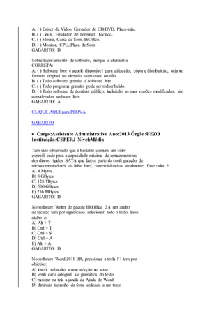 A. ( ) Driver de Vídeo, Gravador de CD/DVD, Placa-mãe. 
B. ( ) Linux, Emulador de Terminal, Teclado. 
C. ( ) Mouse, Caixa de Som, BrOffice. 
D. ( ) Monitor, CPU, Placa de Som. 
GABARITO: D 
Sobre licenciamento de software, marque a alternativa 
CORRETA: 
A. ( ) Software livre é aquele disponível para utilização, cópia e distribuição, seja no 
formato original ou alterado, com custo ou não. 
B. ( ) Todo software gratuito é software livre 
C. ( ) Todo programa gratuito pode ser redistribuído. 
D. ( ) Todo software de domínio público, incluindo as suas versões modificadas, são 
consideradas software livre. 
GABARITO: A 
CLIQUE AQUI para PROVA 
GABARITO 
 Cargo:Assistente Administrativo Ano:2013 Órgão:UEZO 
Instituição:CEPERJ Nível:Médio 
Tem sido observado que é bastante comum um valor 
especifi cado para a capacidade máxima de armazenamento 
dos discos rígidos SATA que fazem parte da confi guração de 
microcomputadores da linha Intel, comercializados atualmente. Esse valor é: 
A) 4 Mytes 
B) 8 GBytes 
C) 128 TBytes 
D) 500 GBytes 
E) 256 MBytes 
GABARITO: D 
No software Writer do pacote BROffice 2.4, um atalho 
de teclado tem por significado selecionar todo o texto. Esse 
atalho é: 
A) Alt + T 
B) Ctrl + T 
C) Ctrl + S 
D) Ctrl + A 
E) Alt + A 
GABARITO: D 
No software Word 2010 BR, pressionar a tecla F1 tem por 
objetivo: 
A) inserir subscrito a uma seleção no texto 
B) verifi car a ortografi a e gramática do texto 
C) mostrar na tela a janela de Ajuda do Word 
D) diminuir tamanho da fonte aplicada a um texto 
 