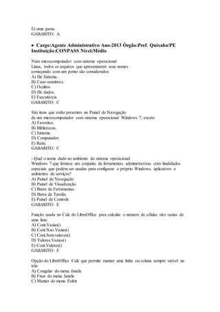 E) uma pasta. 
GABARITO: A 
 Cargo:Agente Administrativo Ano:2013 Órgão:Pref. Quixaba/PE 
Instituição:CONPASS Nível:Médio 
Num microcomputador com sistema operacional 
Linux, todos os arquivos que apresentarem seus nomes 
começando com um ponto são considerados 
A) De Sistema. 
B) Case-sensitives. 
C) Ocultos. 
D) De dados. 
E) Executáveis. 
GABARITO: C 
São itens que estão presentes no Painel de Navegação 
de um microcomputador com sistema operacional Windows 7, exceto 
A) Favoritos. 
B) Bibliotecas. 
C) Sistema. 
D) Computador. 
E) Rede. 
GABARITO: C 
- Qual o nome dado ao ambiente do sistema operacional 
Windows 7 que fornece um conjunto de ferramentas administrativas com finalidades 
especiais que podem ser usadas para configurar o próprio Windows, aplicativos e 
ambientes de serviços? 
A) Painel de Navegação 
B) Painel de Visualização 
C) Barra de Ferramentas 
D) Barra de Tarefas 
E) Painel de Controle 
GABARITO: E 
Função usada no Calc do LibreOffice para calcular o número de células não vazias de 
uma lista: 
A) Cont.Vazias() 
B) Cont.Nao.Vazias() 
C) Cont.Sem.valores() 
D) Valores.Vazios() 
E) Cont.Valores() 
GABARITO: E 
Opção do LibreOffice Calc que permite manter uma linha ou coluna sempre visível na 
tela: 
A) Congelar do menu Janela 
B) Fixar do menu Janela 
C) Manter do menu Exibir 
 