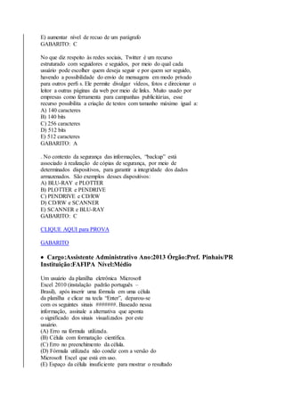 E) aumentar nível de recuo de um parágrafo 
GABARITO: C 
No que diz respeito às redes sociais, Twitter é um recurso 
estruturado com seguidores e seguidos, por meio do qual cada 
usuário pode escolher quem deseja seguir e por quem ser seguido, 
havendo a possibilidade do envio de mensagens em modo privado 
para outros perfi s. Ele permite divulgar vídeos, fotos e direcionar o 
leitor a outras páginas da web por meio de links. Muito usado por 
empresas como ferramenta para campanhas publicitárias, esse 
recurso possibilita a criação de textos com tamanho máximo igual a: 
A) 140 caracteres 
B) 140 bits 
C) 256 caracteres 
D) 512 bits 
E) 512 caracteres 
GABARITO: A 
. No contexto da segurança das informações, “backup” está 
associado à realização de cópias de segurança, por meio de 
determinados dispositivos, para garantir a integridade dos dados 
armazenados. São exemplos desses dispositivos: 
A) BLU-RAY e PLOTTER 
B) PLOTTER e PENDRIVE 
C) PENDRIVE e CD/RW 
D) CD/RW e SCANNER 
E) SCANNER e BLU-RAY 
GABARITO: C 
CLIQUE AQUI para PROVA 
GABARITO 
 Cargo:Assistente Administrativo Ano:2013 Órgão:Pref. Pinhais/PR 
Instituição:FAFIPA Nível:Médio 
Um usuário da planilha eletrônica Microsoft 
Excel 2010 (instalação padrão português – 
Brasil), após inserir uma fórmula em uma célula 
da planilha e clicar na tecla “Enter”, deparou-se 
com os seguintes sinais #######. Baseado nessa 
informação, assinale a alternativa que aponta 
o significado dos sinais visualizados por este 
usuário. 
(A) Erro na fórmula utilizada. 
(B) Célula com formatação científica. 
(C) Erro no preenchimento da célula. 
(D) Fórmula utilizada não condiz com a versão do 
Microsoft Excel que está em uso. 
(E) Espaço da célula insuficiente para mostrar o resultado 
 