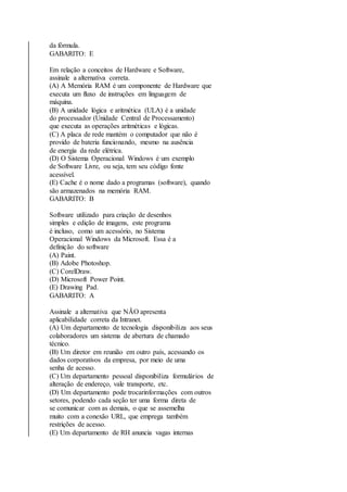 da fórmula. 
GABARITO: E 
Em relação a conceitos de Hardware e Software, 
assinale a alternativa correta. 
(A) A Memória RAM é um componente de Hardware que 
executa um fluxo de instruções em linguagem de 
máquina. 
(B) A unidade lógica e aritmética (ULA) é a unidade 
do processador (Unidade Central de Processamento) 
que executa as operações aritméticas e lógicas. 
(C) A placa de rede mantém o computador que não é 
provido de bateria funcionando, mesmo na ausência 
de energia da rede elétrica. 
(D) O Sistema Operacional Windows é um exemplo 
de Software Livre, ou seja, tem seu código fonte 
acessível. 
(E) Cache é o nome dado a programas (software), quando 
são armazenados na memória RAM. 
GABARITO: B 
Software utilizado para criação de desenhos 
simples e edição de imagens, este programa 
é incluso, como um acessório, no Sistema 
Operacional Windows da Microsoft. Essa é a 
definição do software 
(A) Paint. 
(B) Adobe Photoshop. 
(C) CorelDraw. 
(D) Microsoft Power Point. 
(E) Drawing Pad. 
GABARITO: A 
Assinale a alternativa que NÃO apresenta 
aplicabilidade correta da Intranet. 
(A) Um departamento de tecnologia disponibiliza aos seus 
colaboradores um sistema de abertura de chamado 
técnico. 
(B) Um diretor em reunião em outro país, acessando os 
dados corporativos da empresa, por meio de uma 
senha de acesso. 
(C) Um departamento pessoal disponibiliza formulários de 
alteração de endereço, vale transporte, etc. 
(D) Um departamento pode trocarinformações com outros 
setores, podendo cada seção ter uma forma direta de 
se comunicar com as demais, o que se assemelha 
muito com a conexão URL, que emprega também 
restrições de acesso. 
(E) Um departamento de RH anuncia vagas internas 
 