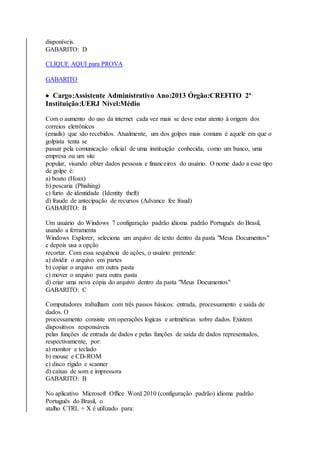 disponíveis. 
GABARITO: D 
CLIQUE AQUI para PROVA 
GABARITO 
 Cargo:Assistente Administrativo Ano:2013 Órgão:CREFITO 2ª 
Instituição:UERJ Nível:Médio 
Com o aumento do uso da internet cada vez mais se deve estar atento à origem dos 
correios eletrônicos 
(emails) que são recebidos. Atualmente, um dos golpes mais comuns é aquele em que o 
golpista tenta se 
passar pela comunicação oficial de uma instituição conhecida, como um banco, uma 
empresa ou um site 
popular, visando obter dados pessoais e financeiros do usuário. O nome dado a esse tipo 
de golpe é: 
a) boato (Hoax) 
b) pescaria (Phishing) 
c) furto de identidade (Identity theft) 
d) fraude de antecipação de recursos (Advance fee fraud) 
GABARITO: B 
Um usuário do Windows 7 configuração padrão idioma padrão Português do Brasil, 
usando a ferramenta 
Windows Explorer, seleciona um arquivo de texto dentro da pasta "Meus Documentos" 
e depois usa a opção 
recortar. Com essa sequência de ações, o usuário pretende: 
a) dividir o arquivo em partes 
b) copiar o arquivo em outra pasta 
c) mover o arquivo para outra pasta 
d) criar uma nova cópia do arquivo dentro da pasta "Meus Documentos" 
GABARITO: C 
Computadores trabalham com três passos básicos: entrada, processamento e saída de 
dados. O 
processamento consiste em operações lógicas e aritméticas sobre dados. Existem 
dispositivos responsáveis 
pelas funções de entrada de dados e pelas funções de saída de dados representados, 
respectivamente, por: 
a) monitor e teclado 
b) mouse e CD-ROM 
c) disco rígido e scanner 
d) caixas de som e impressora 
GABARITO: B 
No aplicativo Microsoft Office Word 2010 (configuração padrão) idioma padrão 
Português do Brasil, o 
atalho CTRL + X é utilizado para: 
 