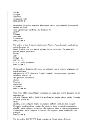 a) colar 
b) copiar 
c) recortar 
d) selecionar tudo 
GABARITO: C 
Os arquivos que podem armazenar informações básicas de um visitante de um site na 
internet, tais como 
nome e preferências de idioma, são chamados de: 
a) TCP 
b) bridge 
c) cookies 
d) shareware 
GABARITO: C 
Um usuário na área de trabalho (desktop) do Windows 7, configuração padrão idioma 
padrão Português do 
Brasil, deseja acionar o recurso de ajuda do sistema operacional. Tal operação é 
possível através do atalho de 
teclado: 
a) F1 
b) Shift + O 
c) CTRL + A 
d) ALT + Barra de Espaços 
GABARITO: A 
Os navegadores de internet (browsers) são utilizados para se visitarem as páginas web 
(sites) geralmente 
pelo protocolo HTTP (Hypertext Transfer Protocol). Esses navegadores permitem 
armazenar uma lista de 
sites prediletos denominada: 
a) cache 
b) private 
c) principal 
d) favoritos 
GABARITO: D 
Uma forma válida para configurar a orientação da página para o modo paisagem em um 
documento no 
aplicativo Microsoft Office Word 2010 (configuração padrão) idioma padrão, Português 
do Brasil, é clicar no 
menu: 
a) editar, opção configurar página, aba margens e alterar orientação para paisagem 
b) arquivo, opção configurar página, aba margens e alterar orientação para paisagem 
c) exibir, opção configurar documento, aba margens e alterar orientação para paisagem 
d) documento, opção configurar documento, aba margens e alterar a orientação para 
paisagem 
GABARITO: B 
Um funcionário do CREFITO deseja pesquisar no Google sobre o dever do 
 