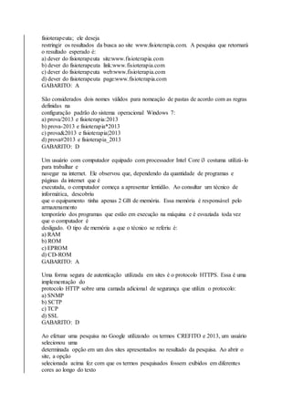 fisioterapeuta; ele deseja 
restringir os resultados da busca ao site www.fisioterapia.com. A pesquisa que retornará 
o resultado esperado é: 
a) dever do fisioterapeuta site:www.fisioterapia.com 
b) dever do fisioterapeuta link:www.fisioterapia.com 
c) dever do fisioterapeuta web:www.fisioterapia.com 
d) dever do fisioterapeuta page:www.fisioterapia.com 
GABARITO: A 
São considerados dois nomes válidos para nomeação de pastas de acordo com as regras 
definidas na 
configuração padrão do sistema operacional Windows 7: 
a) prova/2013 e fisioterapia:2013 
b) prova-2013 e fisioterapia*2013 
c) prova&2013 e fisioterapia|2013 
d) prova#2013 e fisioterapia_2013 
GABARITO: D 
Um usuário com computador equipado com processador Intel Core i3 costuma utilizá- lo 
para trabalhar e 
navegar na internet. Ele observou que, dependendo da quantidade de programas e 
páginas da internet que é 
executada, o computador começa a apresentar lentidão. Ao consultar um técnico de 
informática, descobriu 
que o equipamento tinha apenas 2 GB de memória. Essa memória é responsável pelo 
armazenamento 
temporário dos programas que estão em execução na máquina e é esvaziada toda vez 
que o computador é 
desligado. O tipo de memória a que o técnico se referiu é: 
a) RAM 
b) ROM 
c) EPROM 
d) CD-ROM 
GABARITO: A 
Uma forma segura de autenticação utilizada em sites é o protocolo HTTPS. Essa é uma 
implementação do 
protocolo HTTP sobre uma camada adicional de segurança que utiliza o protocolo: 
a) SNMP 
b) SCTP 
c) TCP 
d) SSL 
GABARITO: D 
Ao efetuar uma pesquisa no Google utilizando os termos CREFITO e 2013, um usuário 
selecionou uma 
determinada opção em um dos sites apresentados no resultado da pesquisa. Ao abrir o 
site, a opção 
selecionada acima fez com que os termos pesquisados fossem exibidos em diferentes 
cores ao longo do texto 
 