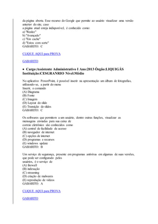 da página aberta. Esse recurso do Google que permite ao usuário visualizar uma versão 
anterior do site, caso 
a página atual esteja indisponível, é conhecido como: 
a) "Realce" 
b) "Avançado" 
c) "Em cache" 
d) "Estou com sorte" 
GABARITO: C 
CLIQUE AQUI para PROVA 
GABARITO 
 Cargo:Assistente Administrativo I Ano:2013 Órgão:LIQUIGÁS 
Instituição:CESGRANRIO Nível:Médio 
No aplicativo PowerPoint, é possível inserir na apresentação um álbum de fotografias, 
utilizando-se, a partir do menu 
Inserir, o comando 
(A) Diagrama 
(B) Fonte 
(C) Imagem 
(D) Layout do slide 
(E) Transição de slides 
GABARITO: C 
Os softwares que permitem a um usuário, dentre outras funções, visualizar as 
mensagens enviadas para sua caixa de 
correio eletrônico são conhecidos como 
(A) central de facilidade de acesso 
(B) navegador de internet 
(C) opções de internet 
(D) programas e recursos 
(E) windows update 
GABARITO: B 
Um serviço de segurança, presente em programas antivírus em algumas de suas versões, 
que pode ser configurado pelos 
usuários, é o serviço de 
(A) firewall 
(B) indexação 
(C) streaming 
(D) criação de malwares 
(E) reprodução de vídeos 
GABARITO: A 
CLIQUE AQUI para PROVA 
GABARITO 
 