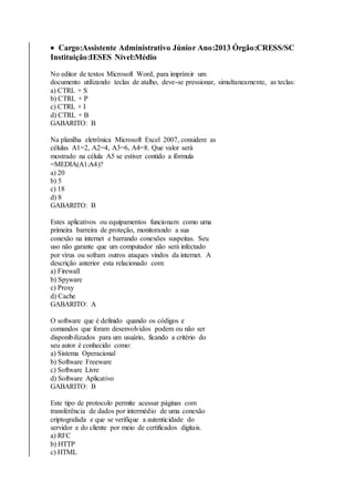  Cargo:Assistente Administrativo Júnior Ano:2013 Órgão:CRESS/SC 
Instituição:IESES Nível:Médio 
No editor de textos Microsoft Word, para imprimir um 
documento utilizando teclas de atalho, deve-se pressionar, simultaneamente, as teclas: 
a) CTRL + S 
b) CTRL + P 
c) CTRL + I 
d) CTRL + B 
GABARITO: B 
Na planilha eletrônica Microsoft Excel 2007, considere as 
células A1=2, A2=4, A3=6, A4=8. Que valor será 
mostrado na célula A5 se estiver contido a fórmula 
=MEDIA(A1:A4)? 
a) 20 
b) 5 
c) 18 
d) 8 
GABARITO: B 
Estes aplicativos ou equipamentos funcionam como uma 
primeira barreira de proteção, monitorando a sua 
conexão na internet e barrando conexões suspeitas. Seu 
uso não garante que um computador não será infectado 
por vírus ou sofram outros ataques vindos da internet. A 
descrição anterior esta relacionado com: 
a) Firewall 
b) Spyware 
c) Proxy 
d) Cache 
GABARITO: A 
O software que é definido quando os códigos e 
comandos que foram desenvolvidos podem ou não ser 
disponibilizados para um usuário, ficando a critério do 
seu autor é conhecido como: 
a) Sistema Operacional 
b) Software Freeware 
c) Software Livre 
d) Software Aplicativo 
GABARITO: B 
Este tipo de protocolo permite acessar páginas com 
transferência de dados por intermédio de uma conexão 
criptografada e que se verifique a autenticidade do 
servidor e do cliente por meio de certificados digitais. 
a) RFC 
b) HTTP 
c) HTML 
 