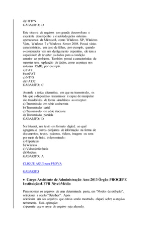 d) HTTPS 
GABARITO: D 
Este sistema de arquivos tem grande desenvoltura e 
excelente desempenho e é adotado pelos sistemas 
operacionais da Microsoft, como Windows XP, Windows 
Vista, Windows 7 e Windows Server 2008. Possui várias 
características, em caso de falhas, por exemplo, quando 
o computador tem um desligamento repentino, ele tem a 
capacidade de reverter os dados para a condição 
anterior ao problema. Também possui a característica de 
suportar uma replicação de dados, como acontece nos 
sistemas RAID, por exemplo. 
a) FAT 
b) exFAT 
c) NTFS 
d) FAT32 
GABARITO: C 
Assinale a única alternativa, em que na transmissão, os 
bits que o dispositivo transmissor é capaz de manipular 
são transferidos de forma simultânea ao receptor: 
a) Transmissão em série assíncrona 
b) Transmissão serial 
c) Transmissão em série síncrona 
d) Transmissão paralela 
GABARITO: D 
Na Internet, um texto em formato digital, ao qual 
agregam-se outros conjuntos de informação na forma de 
documentos, textos, palavras, vídeos, imagens ou sons 
por meio de links, é denominado: 
a) Hipertexto 
b) Wireless 
c) Videoconferência 
d) Modem 
GABARITO: A 
CLIQUE AQUI para PROVA 
GABARITO 
 Cargo:Assistente de Administração Ano:2013 Órgão:PROGEPE 
Instituição:UFPR Nível:Médio 
Para mostrar os arquivos de uma determinada pasta, em “Modos de exibição”, 
selecionei a opção “Detalhes”. Após 
selecionar um dos arquivos que estava sendo mostrado, cliquei sobre o arquivo 
novamente. Essa operação: 
a) permite que o nome do arquivo seja alterado. 
 