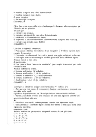 b) transfere o arquivo para a área de transferência. 
c) transfere o arquivo para a lixeira. 
d) apaga o arquivo. 
e) faz uma cópia do arquivo. 
GABARITO:A 
Clicar duas vezes (em seguida) com o botão esquerdo do mouse sobre um arquivo que 
foi criado por um aplicativo 
fará com que: 
a) o arquivo seja apagado. 
b) o arquivo seja transferido para a área de transferência. 
c) o aplicativo a ele associado seja aberto. 
d) o aplicativo a ele associado transfira automaticamente o arquivo para o desktop. 
e) o arquivo seja copiado para o desktop. 
GABARITO: C 
Considere as seguintes afirmativas: 
1. Para acessar a Internet, necessitamos de um navegador. O Windows Explorer é um 
exemplo de navegador. 
2. Para enviar e receber e-mail é necessário possuir uma página cadastrada na Internet. 
3. Para copiar parte de uma mensagem recebida por e-mail, basta selecionar a parte 
desejada e enviá-la para a área 
de transferência. 
4. Uma conta na forma “www.nome.servidor.br”, por exemplo, é necessária para enviar 
e receber e-mail. 
Assinale a alternativa correta. 
a) Somente a afirmativa 3 é verdadeira. 
b) Somente as afirmativas 1 e 4 são verdadeiras. 
c) Somente as afirmativas 1, 2 e 3 são verdadeiras. 
d) Somente as afirmativas 2 e 4 são verdadeiras. 
e) As afirmativas 1, 2, 3 e 4 são verdadeiras 
GABARITO: A 
Identifique as afirmativas a seguir como verdadeiras (V) ou falsas (F). 
( ) Para que uma rede interna de computadores funcione corretamente, é necessário que 
o servidor tenha grande 
capacidade de processamento em GB e capacidade de armazenamento em Mhz. 
( ) Se um Access Point Wireless está conectado em uma rede, é possível conectar um 
notebook através da rede sem 
fio. 
( ) Através da rede sem fio também podemos conectar uma impressora à rede. 
( ) Um determinado computador ligado em uma rede interna só terá acesso a uma única 
impressora, das várias 
conectadas à rede. 
Assinale a alternativa que apresenta a sequência correta, de cima para baixo. 
a) F – V – V – F. 
b) V – V – F – V. 
c) V – V – V – V. 
d) V – F – V – F. 
e) F – F – F – V. 
 