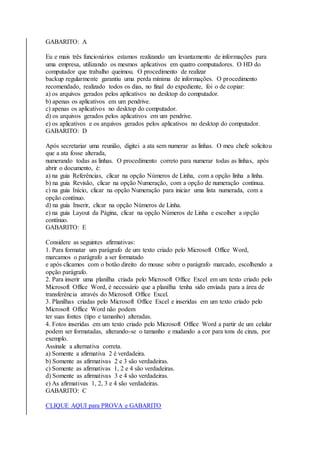 GABARITO: A 
Eu e mais três funcionários estamos realizando um levantamento de informações para 
uma empresa, utilizando os mesmos aplicativos em quatro computadores. O HD do 
computador que trabalho queimou. O procedimento de realizar 
backup regularmente garantiu uma perda mínima de informações. O procedimento 
recomendado, realizado todos os dias, no final do expediente, foi o de copiar: 
a) os arquivos gerados pelos aplicativos no desktop do computador. 
b) apenas os aplicativos em um pendrive. 
c) apenas os aplicativos no desktop do computador. 
d) os arquivos gerados pelos aplicativos em um pendrive. 
e) os aplicativos e os arquivos gerados pelos aplicativos no desktop do computador. 
GABARITO: D 
Após secretariar uma reunião, digitei a ata sem numerar as linhas. O meu chefe solicitou 
que a ata fosse alterada, 
numerando todas as linhas. O procedimento correto para numerar todas as linhas, após 
abrir o documento, é: 
a) na guia Referências, clicar na opção Números de Linha, com a opção linha a linha. 
b) na guia Revisão, clicar na opção Numeração, com a opção de numeração continua. 
c) na guia Início, clicar na opção Numeração para iniciar uma lista numerada, com a 
opção contínuo. 
d) na guia Inserir, clicar na opção Números de Linha. 
e) na guia Layout da Página, clicar na opção Números de Linha e escolher a opção 
contínuo. 
GABARITO: E 
Considere as seguintes afirmativas: 
1. Para formatar um parágrafo de um texto criado pelo Microsoft Office Word, 
marcamos o parágrafo a ser formatado 
e após clicamos com o botão direito do mouse sobre o parágrafo marcado, escolhendo a 
opção parágrafo. 
2. Para inserir uma planilha criada pelo Microsoft Office Excel em um texto criado pelo 
Microsoft Office Word, é necessário que a planilha tenha sido enviada para a área de 
transferência através do Microsoft Office Excel. 
3. Planilhas criadas pelo Microsoft Office Excel e inseridas em um texto criado pelo 
Microsoft Office Word não podem 
ter suas fontes (tipo e tamanho) alteradas. 
4. Fotos inseridas em um texto criado pelo Microsoft Office Word a partir de um celular 
podem ser formatadas, alterando-se o tamanho e mudando a cor para tons de cinza, por 
exemplo. 
Assinale a alternativa correta. 
a) Somente a afirmativa 2 é verdadeira. 
b) Somente as afirmativas 2 e 3 são verdadeiras. 
c) Somente as afirmativas 1, 2 e 4 são verdadeiras. 
d) Somente as afirmativas 3 e 4 são verdadeiras. 
e) As afirmativas 1, 2, 3 e 4 são verdadeiras. 
GABARITO: C 
CLIQUE AQUI para PROVA e GABARITO 
 