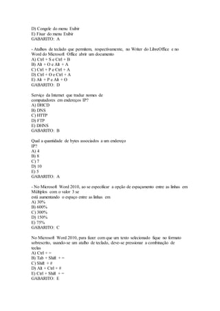 D) Congele do menu Exibir 
E) Fixar do menu Exibir 
GABARITO: A 
- Atalhos de teclado que permitem, respectivamente, no Writer do LibreOffice e no 
Word do Microsoft Office abrir um documento 
A) Ctrl + S e Ctrl + B 
B) Alt + O e Alt + A 
C) Ctrl + P e Ctrl + A 
D) Ctrl + O e Ctrl + A 
E) Alt + P e Alt + O 
GABARITO: D 
Serviço da Internet que traduz nomes de 
computadores em endereços IP? 
A) DHCD 
B) DNS 
C) HTTP 
D) FTP 
E) DHNS 
GABARITO: B 
Qual a quantidade de bytes associados a um endereço 
IP? 
A) 4 
B) 8 
C) 7 
D) 10 
E) 5 
GABARITO: A 
- No Microsoft Word 2010, ao se especificar a opção de espaçamento entre as linhas em 
Múltiplos com o valor 3 se 
está aumentando o espaço entre as linhas em 
A) 30% 
B) 600% 
C) 300% 
D) 150% 
E) 75% 
GABARITO: C 
No Microsoft Word 2010, para fazer com que um texto selecionado fique no formato 
sobrescrito, usando-se um atalho de teclado, deve-se pressionar a combinação de 
teclas 
A) Ctrl + = 
B) Tab + Shift + = 
C) Shift + # 
D) Alt + Ctrl + # 
E) Ctrl + Shift + = 
GABARITO: E 
 