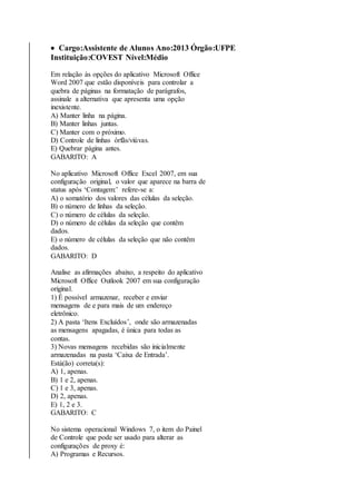  Cargo:Assistente de Alunos Ano:2013 Órgão:UFPE 
Instituição:COVEST Nível:Médio 
Em relação às opções do aplicativo Microsoft Office 
Word 2007 que estão disponíveis para controlar a 
quebra de páginas na formatação de parágrafos, 
assinale a alternativa que apresenta uma opção 
inexistente. 
A) Manter linha na página. 
B) Manter linhas juntas. 
C) Manter com o próximo. 
D) Controle de linhas órfãs/viúvas. 
E) Quebrar página antes. 
GABARITO: A 
No aplicativo Microsoft Office Excel 2007, em sua 
configuração original, o valor que aparece na barra de 
status após ‘Contagem:’ refere-se a: 
A) o somatório dos valores das células da seleção. 
B) o número de linhas da seleção. 
C) o número de células da seleção. 
D) o número de células da seleção que contêm 
dados. 
E) o número de células da seleção que não contêm 
dados. 
GABARITO: D 
Analise as afirmações abaixo, a respeito do aplicativo 
Microsoft Office Outlook 2007 em sua configuração 
original. 
1) É possível armazenar, receber e enviar 
mensagens de e para mais de um endereço 
eletrônico. 
2) A pasta ‘Itens Excluídos’, onde são armazenadas 
as mensagens apagadas, é única para todas as 
contas. 
3) Novas mensagens recebidas são inicialmente 
armazenadas na pasta ‘Caixa de Entrada’. 
Está(ão) correta(s): 
A) 1, apenas. 
B) 1 e 2, apenas. 
C) 1 e 3, apenas. 
D) 2, apenas. 
E) 1, 2 e 3. 
GABARITO: C 
No sistema operacional Windows 7, o item do Painel 
de Controle que pode ser usado para alterar as 
configurações de proxy é: 
A) Programas e Recursos. 
 