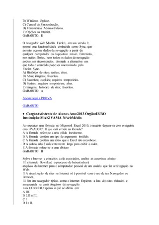 B) Windows Update. 
C) Central de Sincronização. 
D) Ferramentas Administrativas. 
E) Opções da Internet. 
GABARITO: E 
O navegador web Mozilla Firefox, em sua versão 9, 
possui uma funcionalidade conhecida como Sync, que 
permite acessar dados da navegação a partir de 
qualquer computador ou dispositivo móvel. Entretanto, 
por razões óbvias, nem todos os dados de navegação 
podem ser sincronizados. Assinale a alternativa em 
que todo o conteúdo pode ser sincronizado pelo 
Firefox Sync. 
A) Histórico de sites; senhas; abas. 
B) Abas; imagens; favoritos. 
C) Favoritos; cookies; arquivos temporários. 
D) Senhas; arquivos temporários; abas. 
E) Imagens; histórico de sites; favoritos. 
GABARITO: A 
Acesse aqui a PROVA 
GABARITO 
 Cargo:Assistente de Alunos Ano:2013 Órgão:IF/RO 
Instituição:MAKIYAMA Nível:Médio 
Ao executar uma fórmula no Microsoft Excel 2010, o usuário depara-se com o seguinte 
erro: #VALOR!. O que está errado na fórmula? 
A A fórmula refere-se a uma célula inexistente. 
B A fórmula contém um tipo de argumento inválido. 
C A fórmula contém um texto que o Excel não reconhece. 
D A coluna não é suficientemente larga para exibir o valor. 
E A fórmula refere-se a uma divisao 
GABARITO: B 
Sobre a Internet e conceitos a ela associados, analise as assertivas abaixo: 
I É chamado Download o processo de baixar(salvar) 
arquivos da Internet para o computador pessoal de um usuário que faz a navegação na 
Web. 
II A visualização de sites na Internet só é possível com o uso de um Navegador ou 
Browser. 
III Em um navegador típico, como o Internet Explorer, a lista dos sites visitados é 
armazenada na pasta Arquivos de navegação. 
Está CORRETO apenas o que se afirma em: 
A III. 
B I, II e III. 
C I. 
D I e II. 
 