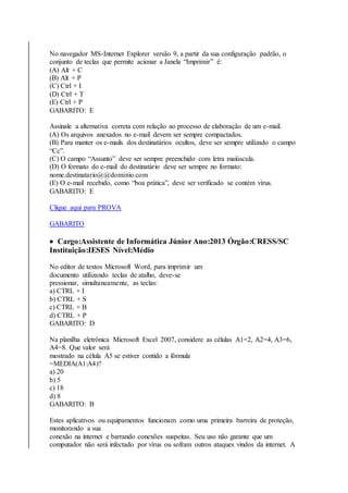 No navegador MS-Internet Explorer versão 9, a partir da sua configuração padrão, o 
conjunto de teclas que permite acionar a Janela “Imprimir” é: 
(A) Alt + C 
(B) Alt + P 
(C) Ctrl + I 
(D) Ctrl + T 
(E) Ctrl + P 
GABARITO: E 
Assinale a alternativa correta com relação ao processo de elaboração de um e-mail. 
(A) Os arquivos anexados no e-mail devem ser sempre compactados. 
(B) Para manter os e-mails dos destinatários ocultos, deve ser sempre utilizado o campo 
“Cc”. 
(C) O campo “Assunto” deve ser sempre preenchido com letra maiúscula. 
(D) O formato do e-mail do destinatário deve ser sempre no formato: 
nome.destinatario@@dominio.com 
(E) O e-mail recebido, como “boa prática”, deve ser verificado se contém vírus. 
GABARITO: E 
Clique aqui para PROVA 
GABARITO 
 Cargo:Assistente de Informática Júnior Ano:2013 Órgão:CRESS/SC 
Instituição:IESES Nível:Médio 
No editor de textos Microsoft Word, para imprimir um 
documento utilizando teclas de atalho, deve-se 
pressionar, simultaneamente, as teclas: 
a) CTRL + I 
b) CTRL + S 
c) CTRL + B 
d) CTRL + P 
GABARITO: D 
Na planilha eletrônica Microsoft Excel 2007, considere as células A1=2, A2=4, A3=6, 
A4=8. Que valor será 
mostrado na célula A5 se estiver contido a fórmula 
=MEDIA(A1:A4)? 
a) 20 
b) 5 
c) 18 
d) 8 
GABARITO: B 
Estes aplicativos ou equipamentos funcionam como uma primeira barreira de proteção, 
monitorando a sua 
conexão na internet e barrando conexões suspeitas. Seu uso não garante que um 
computador não será infectado por vírus ou sofram outros ataques vindos da internet. A 
 