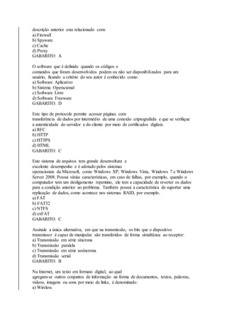 descrição anterior esta relacionado com: 
a) Firewall 
b) Spyware 
c) Cache 
d) Proxy 
GABARITO: A 
O software que é definido quando os códigos e 
comandos que foram desenvolvidos podem ou não ser disponibilizados para um 
usuário, ficando a critério do seu autor é conhecido como: 
a) Software Aplicativo 
b) Sistema Operacional 
c) Software Livre 
d) Software Freeware 
GABARITO: D 
Este tipo de protocolo permite acessar páginas com 
transferência de dados por intermédio de uma conexão criptografada e que se verifique 
a autenticidade do servidor e do cliente por meio de certificados digitais. 
a) RFC 
b) HTTP 
c) HTTPS 
d) HTML 
GABARITO: C 
Este sistema de arquivos tem grande desenvoltura e 
excelente desempenho e é adotado pelos sistemas 
operacionais da Microsoft, como Windows XP, Windows Vista, Windows 7 e Windows 
Server 2008. Possui várias características, em caso de falhas, por exemplo, quando o 
computador tem um desligamento repentino, ele tem a capacidade de reverter os dados 
para a condição anterior ao problema. Também possui a característica de suportar uma 
replicação de dados, como acontece nos sistemas RAID, por exemplo. 
a) FAT 
b) FAT32 
c) NTFS 
d) exFAT 
GABARITO: C 
Assinale a única alternativa, em que na transmissão, os bits que o dispositivo 
transmissor é capaz de manipular são transferidos de forma simultânea ao receptor: 
a) Transmissão em série síncrona 
b) Transmissão paralela 
c) Transmissão em série assíncrona 
d) Transmissão serial 
GABARITO: B 
Na Internet, um texto em formato digital, ao qual 
agregam-se outros conjuntos de informação na forma de documentos, textos, palavras, 
vídeos, imagens ou sons por meio de links, é denominado: 
a) Wireless 
 