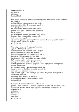 b) Videoconferência 
c) Hipertexto 
d) Modem 
GABARITO: C 
Com relação aos Cookies utilizados pelos navegadores Web, assinale a única alternativa 
INCORRETA: 
a) Os cookies são pequenos arquivos que os sites 
colocam no disco rígido do computador quando se 
visita pela primeira vez. 
b) Os cookies nos dizem quantas vezes se visita 
páginas, o que ajuda a descobrir quais informações 
são de interesse. 
c) Os cookies são arquivos temporários como páginas, 
imagens, vídeos e outras mídias baixados pelo 
usuário em sua navegação. 
d) Os cookies permitem guardar preferências e nomes de usuário, registrar produtos e 
serviços e ainda personalizar páginas. 
GABARITO: C 
Com relação ao recurso de segurança “assinatura 
digital” é INCORRETO afirmar: 
a) Para conseguir uma assinatura digital, qualquer 
pessoa ou empresa deve ir até uma entidade 
autorizada pelo Instituto Nacional de Tecnologia da 
Informação (ITI) - chamadas de Autoridades 
Certificadoras (AC) — e requisitar uma chave privada. 
b) A assinatura digital permite comprovar que a 
mensagem ou arquivo não foi alterado e que foi 
assinado pela entidade ou pessoa que possui a chave criptográfica (chave privada) 
utilizada na assinatura. 
c) A assinatura digital é um recurso de segurança que 
tem como objetivo identificar um usuário por meio de 
uma senha, associada a um token. 
d) A assinatura digital é uma tecnologia que permite dar garantia de integridade e 
autenticidade a arquivos 
eletrônicos. É um conjunto de operações 
criptográficas aplicadas a um determinado arquivo. 
GABARITO: C 
O conjunto de recursos de hardware e software que 
permite a um nó comunicar-se com um computador em outra rede não similar, sendo 
que uma das principais tarefas deste dispositivo é a conversão de protocolos é 
denominado de: 
a) Gateway 
b) Roteador 
c) Bridge 
d) Wireless 
GABARITO: A 
 