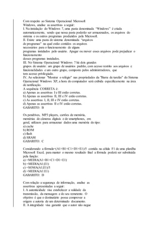 Com respeito ao Sistema Operacional Microsoft 
Windows, analise as assertivas a seguir: 
I. Na instalação do Windows 7, uma pasta denominada “Windows” é criada 
automaticamente, sendo que nessa pasta poderão ser armazenados, os arquivos do 
sistema e os outros programas produzidos pela Microsoft. 
II. Existe uma pasta de sistema denominada “arquivos 
de programas” na qual estão contidos os arquivos 
necessários para o funcionamento de alguns 
programas instalados pelo usuário. Apagar ou mover esses arquivos pode prejudicar o 
funcionamento 
desses programas instalados. 
III. No Sistema Operacional Windows 7 há dois grandes 
grupos de usuário: um grupo de usuários padrão, com acesso restrito aos arquivos e 
funcionalidades e um outro grupo, composto pelos administradores, que 
tem acesso privilegiado. 
IV. Ao selecionar "Mostrar o relógio" nas propriedades da "Barra de tarefas" do Sistema 
Operacional Windows XP, a hora do computador será exibida especificamente na área 
de notificação. 
A sequência CORRETA é: 
a) Apenas as assertivas I e III estão corretas. 
b) Apenas as assertivas II, III e IV estão corretas. 
c) As assertivas I, II, III e IV estão corretas. 
d) Apenas as assertivas II e IV estão corretas. 
GABARITO: B 
Os pendrives, MP3 players, cartões de memória, 
memórias de câmeras digitais e de smartphones, em 
geral, utilizam para armazenar dados uma memória do tipo: 
a) cache 
b) ROM 
c) flash 
d) SRAM 
GABARITO: C 
Considerando a fórmula=(A1+B1+C1+D1+E1)/5 contida na célula F1 de uma planilha 
Microsoft Excel, para manter o mesmo resultado final a fórmula poderá ser substituída 
pela função: 
a) =MEDIA(A1+B1+C1+D1+E1) 
b) =MEDIA(A1;E1) 
c) =SOMA(A1;E1)/5 
d) =MEDIA(A1:E1) 
GABARITO: D 
Com relação a segurança de informação, analise as 
assertivas apresentadas a seguir: 
I. A autenticidade visa estabelecer a validade da 
transmissão, da mensagem e do seu remetente. O 
objetivo é que o destinatário possa comprovar a 
origem e autoria de um determinado documento. 
II. A integridade visa garantir que o autor não negue 
 