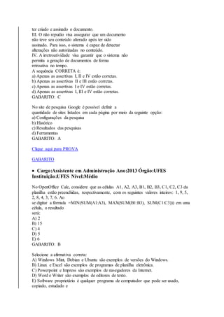 ter criado e assinado o documento. 
III. O não repudio visa assegurar que um documento 
não teve seu conteúdo alterado após ter sido 
assinado. Para isso, o sistema é capaz de detectar 
alterações não autorizadas no conteúdo. 
IV. A irretroatividade visa garantir que o sistema não 
permita a geração de documentos de forma 
retroativa no tempo. 
A sequência CORRETA é: 
a) Apenas as assertivas I, II e IV estão corretas. 
b) Apenas as assertivas II e III estão corretas. 
c) Apenas as assertivas I e IV estão corretas. 
d) Apenas as assertivas I, III e IV estão corretas. 
GABARITO: C 
No site de pesquisa Google é possível definir a 
quantidade de sites listados em cada página por meio da seguinte opção: 
a) Configurações da pesquisa 
b) Histórico 
c) Resultados das pesquisas 
d) Ferramentas 
GABARITO: A 
Clique aqui para PROVA 
GABARITO 
 Cargo:Assistente em Administração Ano:2013 Órgão:UFES 
Instituição:UFES Nível:Médio 
No OpenOffice Calc, considere que as células A1, A2, A3, B1, B2, B3, C1, C2, C3 da 
planilha estão preenchidas, respectivamente, com os seguintes valores inteiros: 1, 9, 5, 
2, 8, 4, 3, 7, 6. Ao 
se digitar a fórmula =MIN(SUM(A1:A3), MAX(SUM(B1:B3), SUM(C1:C3))) em uma 
célula, o resultado 
será: 
A) 2 
B) 15 
C) 4 
D) 5 
E) 6 
GABARITO: B 
Selecione a afirmativa correta: 
A) Windows Mint, Debian e Ubuntu são exemplos de versões do Windows. 
B) Linux e Excel são exemplos de programas de planilha eletrônica. 
C) Powerpoint e Impress são exemplos de navegadores da Internet. 
D) Word e Writer são exemplos de editores de texto. 
E) Software proprietário é qualquer programa de computador que pode ser usado, 
copiado, estudado e 
 