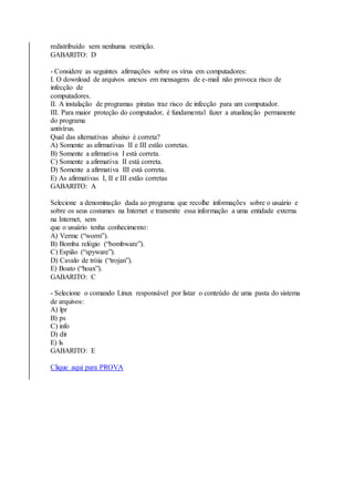 redistribuído sem nenhuma restrição. 
GABARITO: D 
- Considere as seguintes afirmações sobre os vírus em computadores: 
I. O download de arquivos anexos em mensagens de e-mail não provoca risco de 
infecção de 
computadores. 
II. A instalação de programas piratas traz risco de infecção para um computador. 
III. Para maior proteção do computador, é fundamental fazer a atualização permanente 
do programa 
antivírus. 
Qual das alternativas abaixo é correta? 
A) Somente as afirmativas II e III estão corretas. 
B) Somente a afirmativa I está correta. 
C) Somente a afirmativa II está correta. 
D) Somente a afirmativa III está correta. 
E) As afirmativas I, II e III estão corretas 
GABARITO: A 
Selecione a denominação dada ao programa que recolhe informações sobre o usuário e 
sobre os seus costumes na Internet e transmite essa informação a uma entidade externa 
na Internet, sem 
que o usuário tenha conhecimento: 
A) Verme (“worm”). 
B) Bomba relógio (“bombware”). 
C) Espião (“spyware”). 
D) Cavalo de tróia (“trojan”). 
E) Boato (“hoax”). 
GABARITO: C 
- Selecione o comando Linux responsável por listar o conteúdo de uma pasta do sistema 
de arquivos: 
A) lpr 
B) ps 
C) info 
D) dir 
E) ls 
GABARITO: E 
Clique aqui para PROVA 
