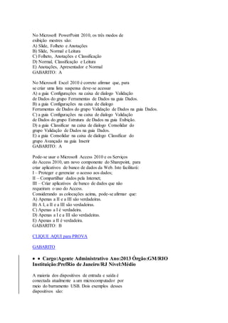 No Microsoft PowerPoint 2010, os três modos de 
exibição mestres são: 
A) Slide, Folheto e Anotações 
B) Slide, Normal e Leitura 
C) Folheto, Anotações e Classificação 
D) Normal, Classificação e Leitura 
E) Anotações, Apresentador e Normal 
GABARITO: A 
No Microsoft Excel 2010 é correto afirmar que, para 
se criar uma lista suspensa deve-se acessar 
A) a guia Configurações na caixa de dialogo Validação 
de Dados do grupo Ferramentas de Dados na guia Dados. 
B) a guia Configurações na caixa de dialogo 
Ferramentas de Dados do grupo Validação de Dados na guia Dados. 
C) a guia Configurações na caixa de dialogo Validação 
de Dados do grupo Estrutura de Dados na guia Exibição. 
D) a guia Classificar na caixa de dialogo Consolidar do 
grupo Validação de Dados na guia Dados. 
E) a guia Consolidar na caixa de dialogo Classificar do 
grupo Avançado na guia Inserir 
GABARITO: A 
Pode-se usar o Microsoft Access 2010 e os Serviços 
do Access 2010, um novo componente do Sharepoint, para 
criar aplicativos de banco de dados da Web. Isto facilitará: 
I – Proteger e gerenciar o acesso aos dados; 
II – Compartilhar dados pela Internet; 
III – Criar aplicativos de banco de dados que não 
requeiram o uso do Access. 
Considerando as colocações acima, pode-se afirmar que: 
A) Apenas a II e a III são verdadeiras. 
B) A I, a II e a III são verdadeiras. 
C) Apenas a I é verdadeira. 
D) Apenas a I e a III são verdadeiras. 
E) Apenas a II é verdadeira. 
GABARITO: B 
CLIQUE AQUI para PROVA 
GABARITO 
  Cargo:Agente Administrativo Ano:2013 Órgão:GM/RIO 
Instituição:PrefRio de Janeiro/RJ Nível:Médio 
A maioria dos dispositivos de entrada e saída é 
conectada atualmente a um microcomputador por 
meio do barramento USB. Dois exemplos desses 
dispositivos são: 
 