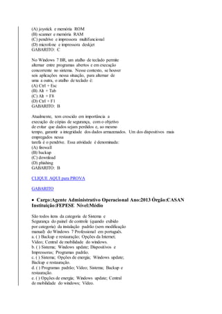 (A) joystick e memória ROM 
(B) scanner e memória RAM 
(C) pendrive e impressora multifuncional 
(D) microfone e impressora deskjet 
GABARITO: C 
No Windows 7 BR, um atalho de teclado permite 
alternar entre programas abertos e em execução 
concorrente no sistema. Nesse contexto, se houver 
seis aplicações nessa situação, para alternar de 
uma a outra, o atalho de teclado é: 
(A) Ctrl + Esc 
(B) Alt + Tab 
(C) Alt + F8 
(D) Ctrl + F1 
GABARITO: B 
Atualmente, tem crescido em importância a 
execução de cópias de segurança, com o objetivo 
de evitar que dados sejam perdidos e, ao mesmo 
tempo, garantir a integridade dos dados armazenados. Um dos dispositivos mais 
empregados nessa 
tarefa é o pendrive. Essa atividade é denominada: 
(A) firewall 
(B) backup 
(C) download 
(D) phishing 
GABARITO: B 
CLIQUE AQUI para PROVA 
GABARITO 
 Cargo:Agente Administrativo Operacional Ano:2013 Órgão:CASAN 
Instituição:FEPESE Nível:Médio 
São todos itens da categoria de Sistema e 
Segurança do painel de controle (quando exibido 
por categoria) da instalação padrão (sem modificação 
manual) do Windows 7 Professional em português. 
a. ( ) Backup e restauração; Opções da Internet; 
Vídeo; Central de mobilidade do windows. 
b. ( ) Sistema; Windows update; Dispositivos e 
Impressoras; Programas padrão. 
c. ( ) Sistema; Opções de energia; Windows update; 
Backup e restauração. 
d. ( ) Programas padrão; Vídeo; Sistema; Backup e 
restauração. 
e. ( ) Opções de energia; Windows update; Central 
de mobilidade do windows; Vídeo. 
 