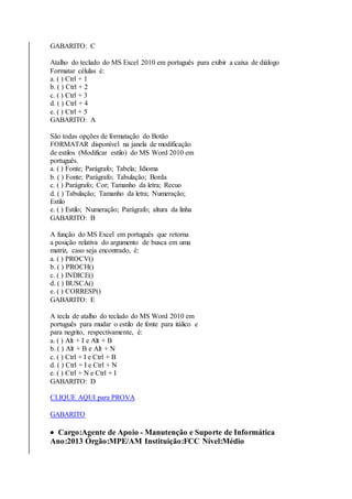 GABARITO: C 
Atalho do teclado do MS Excel 2010 em português para exibir a caixa de diálogo 
Formatar células é: 
a. ( ) Ctrl + 1 
b. ( ) Ctrl + 2 
c. ( ) Ctrl + 3 
d. ( ) Ctrl + 4 
e. ( ) Ctrl + 5 
GABARITO: A 
São todas opções de formatação do Botão 
FORMATAR disponível na janela de modificação 
de estilos (Modificar estilo) do MS Word 2010 em 
português. 
a. ( ) Fonte; Parágrafo; Tabela; Idioma 
b. ( ) Fonte; Parágrafo; Tabulação; Borda 
c. ( ) Parágrafo; Cor; Tamanho da letra; Recuo 
d. ( ) Tabulação; Tamanho da letra; Numeração; 
Estilo 
e. ( ) Estilo; Numeração; Parágrafo; altura da linha 
GABARITO: B 
A função do MS Excel em português que retorna 
a posição relativa do argumento de busca em uma 
matriz, caso seja encontrado, é: 
a. ( ) PROCV() 
b. ( ) PROCH() 
c. ( ) INDICE() 
d. ( ) BUSCA() 
e. ( ) CORRESP() 
GABARITO: E 
A tecla de atalho do teclado do MS Word 2010 em 
português para mudar o estilo de fonte para itálico e 
para negrito, respectivamente, é: 
a. ( ) Alt + I e Alt + B 
b. ( ) Alt + B e Alt + N 
c. ( ) Ctrl + I e Ctrl + B 
d. ( ) Ctrl + I e Ctrl + N 
e. ( ) Ctrl + N e Ctrl + I 
GABARITO: D 
CLIQUE AQUI para PROVA 
GABARITO 
 Cargo:Agente de Apoio - Manutenção e Suporte de Informática 
Ano:2013 Órgão:MPE/AM Instituição:FCC Nível:Médio 
 