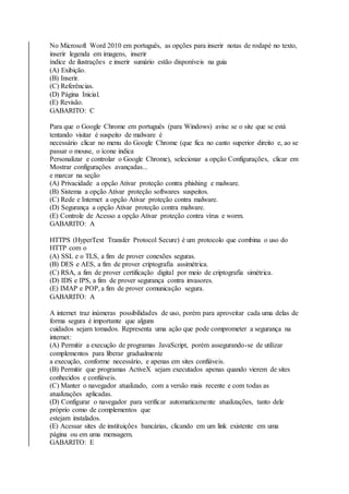 No Microsoft Word 2010 em português, as opções para inserir notas de rodapé no texto, 
inserir legenda em imagens, inserir 
índice de ilustrações e inserir sumário estão disponíveis na guia 
(A) Exibição. 
(B) Inserir. 
(C) Referências. 
(D) Página Inicial. 
(E) Revisão. 
GABARITO: C 
Para que o Google Chrome em português (para Windows) avise se o site que se está 
tentando visitar é suspeito de malware é 
necessário clicar no menu do Google Chrome (que fica no canto superior direito e, ao se 
passar o mouse, o ícone indica 
Personalizar e controlar o Google Chrome), selecionar a opção Configurações, clicar em 
Mostrar configurações avançadas... 
e marcar na seção 
(A) Privacidade a opção Ativar proteção contra phishing e malware. 
(B) Sistema a opção Ativar proteção softwares suspeitos. 
(C) Rede e Internet a opção Ativar proteção contra malware. 
(D) Segurança a opção Ativar proteção contra malware. 
(E) Controle de Acesso a opção Ativar proteção contra vírus e worm. 
GABARITO: A 
HTTPS (HyperText Transfer Protocol Secure) é um protocolo que combina o uso do 
HTTP com o 
(A) SSL e o TLS, a fim de prover conexões seguras. 
(B) DES e AES, a fim de prover criptografia assimétrica. 
(C) RSA, a fim de prover certificação digital por meio de criptografia simétrica. 
(D) IDS e IPS, a fim de prover segurança contra invasores. 
(E) IMAP e POP, a fim de prover comunicação segura. 
GABARITO: A 
A internet traz inúmeras possibilidades de uso, porém para aproveitar cada uma delas de 
forma segura é importante que alguns 
cuidados sejam tomados. Representa uma ação que pode comprometer a segurança na 
internet: 
(A) Permitir a execução de programas JavaScript, porém assegurando-se de utilizar 
complementos para liberar gradualmente 
a execução, conforme necessário, e apenas em sites confiáveis. 
(B) Permitir que programas ActiveX sejam executados apenas quando vierem de sites 
conhecidos e confiáveis. 
(C) Manter o navegador atualizado, com a versão mais recente e com todas as 
atualizações aplicadas. 
(D) Configurar o navegador para verificar automaticamente atualizações, tanto dele 
próprio como de complementos que 
estejam instalados. 
(E) Acessar sites de instituições bancárias, clicando em um link existente em uma 
página ou em uma mensagem. 
GABARITO: E 
 