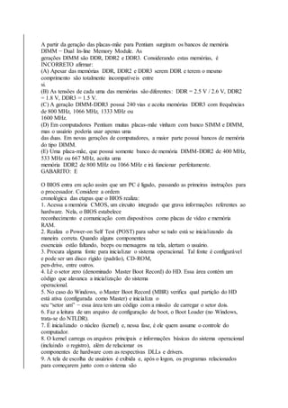 A partir da geração das placas-mãe para Pentium surgiram os bancos de memória 
DIMM − Dual In-line Memory Module. As 
gerações DIMM são DDR, DDR2 e DDR3. Considerando estas memórias, é 
INCORRETO afirmar: 
(A) Apesar das memórias DDR, DDR2 e DDR3 serem DDR e terem o mesmo 
comprimento são totalmente incompatíveis entre 
si. 
(B) As tensões de cada uma das memórias são diferentes: DDR = 2.5 V / 2.6 V, DDR2 
= 1.8 V, DDR3 = 1.5 V. 
(C) A geração DIMM-DDR3 possui 240 vias e aceita memórias DDR3 com frequências 
de 800 MHz, 1066 MHz, 1333 MHz ou 
1600 MHz. 
(D) Em computadores Pentium muitas placas-mãe vinham com banco SIMM e DIMM, 
mas o usuário poderia usar apenas uma 
das duas. Em novas gerações de computadores, a maior parte possui bancos de memória 
do tipo DIMM. 
(E) Uma placa-mãe, que possui somente banco de memória DIMM-DDR2 de 400 MHz, 
533 MHz ou 667 MHz, aceita uma 
memória DDR2 de 800 MHz ou 1066 MHz e irá funcionar perfeitamente. 
GABARITO: E 
O BIOS entra em ação assim que um PC é ligado, passando as primeiras instruções para 
o processador. Considere a ordem 
cronológica das etapas que o BIOS realiza: 
1. Acessa a memória CMOS, um circuito integrado que grava informações referentes ao 
hardware. Nela, o BIOS estabelece 
reconhecimento e comunicação com dispositivos como placas de vídeo e memória 
RAM. 
2. Realiza o Power-on Self Test (POST) para saber se tudo está se inicializando da 
maneira correta. Quando alguns componentes 
essenciais estão faltando, beeps ou mensagens na tela, alertam o usuário. 
3. Procura alguma fonte para inicializar o sistema operacional. Tal fonte é configurável 
e pode ser um disco rígido (padrão), CD-ROM, 
pen-drive, entre outros. 
4. Lê o setor zero (denominado Master Boot Record) do HD. Essa área contém um 
código que alavanca a inicialização do sistema 
operacional. 
5. No caso do Windows, o Master Boot Record (MBR) verifica qual partição do HD 
está ativa (configurada como Master) e inicializa o 
seu “setor um” − essa área tem um código com a missão de carregar o setor dois. 
6. Faz a leitura de um arquivo de configuração de boot, o Boot Loader (no Windows, 
trata-se do NTLDR). 
7. É inicializado o núcleo (kernel) e, nessa fase, é ele quem assume o controle do 
computador. 
8. O kernel carrega os arquivos principais e informações básicas do sistema operacional 
(incluindo o registro), além de relacionar os 
componentes de hardware com as respectivas DLLs e drivers. 
9. A tela de escolha de usuários é exibida e, após o logon, os programas relacionados 
para começarem junto com o sistema são 
 