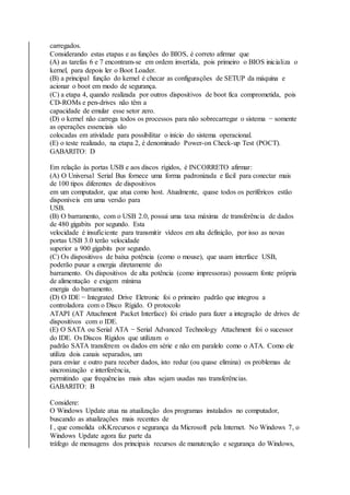 carregados. 
Considerando estas etapas e as funções do BIOS, é correto afirmar que 
(A) as tarefas 6 e 7 encontram-se em ordem invertida, pois primeiro o BIOS inicializa o 
kernel, para depois ler o Boot Loader. 
(B) a principal função do kernel é checar as configurações de SETUP da máquina e 
acionar o boot em modo de segurança. 
(C) a etapa 4, quando realizada por outros dispositivos de boot fica comprometida, pois 
CD-ROMs e pen-drives não têm a 
capacidade de emular esse setor zero. 
(D) o kernel não carrega todos os processos para não sobrecarregar o sistema − somente 
as operações essenciais são 
colocadas em atividade para possibilitar o início do sistema operacional. 
(E) o teste realizado, na etapa 2, é denominado Power-on Check-up Test (POCT). 
GABARITO: D 
Em relação às portas USB e aos discos rígidos, é INCORRETO afirmar: 
(A) O Universal Serial Bus fornece uma forma padronizada e fácil para conectar mais 
de 100 tipos diferentes de dispositivos 
em um computador, que atua como host. Atualmente, quase todos os periféricos estão 
disponíveis em uma versão para 
USB. 
(B) O barramento, com o USB 2.0, possui uma taxa máxima de transferência de dados 
de 480 gigabits por segundo. Esta 
velocidade é insuficiente para transmitir vídeos em alta definição, por isso as novas 
portas USB 3.0 terão velocidade 
superior a 900 gigabits por segundo. 
(C) Os dispositivos de baixa potência (como o mouse), que usam interface USB, 
poderão puxar a energia diretamente do 
barramento. Os dispositivos de alta potência (como impressoras) possuem fonte própria 
de alimentação e exigem mínima 
energia do barramento. 
(D) O IDE − Integrated Drive Eletronic foi o primeiro padrão que integrou a 
controladora com o Disco Rígido. O protocolo 
ATAPI (AT Attachment Packet Interface) foi criado para fazer a integração de drives de 
dispositivos com o IDE. 
(E) O SATA ou Serial ATA − Serial Advanced Technology Attachment foi o sucessor 
do IDE. Os Discos Rígidos que utilizam o 
padrão SATA transferem os dados em série e não em paralelo como o ATA. Como ele 
utiliza dois canais separados, um 
para enviar e outro para receber dados, isto reduz (ou quase elimina) os problemas de 
sincronização e interferência, 
permitindo que frequências mais altas sejam usadas nas transferências. 
GABARITO: B 
Considere: 
O Windows Update atua na atualização dos programas instalados no computador, 
buscando as atualizações mais recentes de 
I , que consolida orecursos e segurança da Microsoft pela Internet. No Windows 7, o 
Windows Update agora faz parte da 
tráfego de mensagens dos principais recursos de manutenção e segurança do Windows, 
 