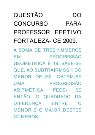 QUESTÃO          DO
CONCURSO       PARA
PROFESSOR EFETIVO
FORTALEZA- CE 2009.
A SOMA DE TRÊS NÚMEROS
EM           PROGRESSÃO
GEOMETRICA É 19. SABE-SE
QUE, AO SUBTRAIRMOS 1 DO
MENOR DELES, OBTÉM-SE
UMA          PROGRESSÃO
ARITMÉTICA.   PEDE-   SE
ENTÃO, O QUADRADO DA
DIFERENÇA     ENTRE    O
MENOR E O MA IOR DESTES
NÚMEROS:
 