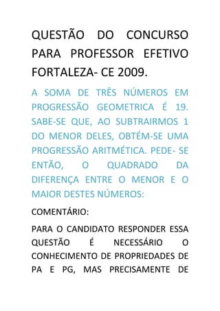 QUESTÃO DO CONCURSO
PARA PROFESSOR EFETIVO
FORTALEZA- CE 2009.
A SOMA DE TRÊS NÚMEROS EM
PROGRESSÃO GEOMETRICA É 19.
SABE-SE QUE, AO SUBTRAIRMOS 1
DO MENOR DELES, OBTÉM-SE UMA
PROGRESSÃO ARITMÉTICA. PEDE- SE
ENTÃO,    O    QUADRADO     DA
DIFERENÇA ENTRE O MENOR E O
MAIOR DESTES NÚMEROS:
COMENTÁRIO:
PARA O CANDIDATO RESPONDER ESSA
QUESTÃO    É    NECESSÁRIO    O
CONHECIMENTO DE PROPRIEDADES DE
PA E PG, MAS PRECISAMENTE DE
 