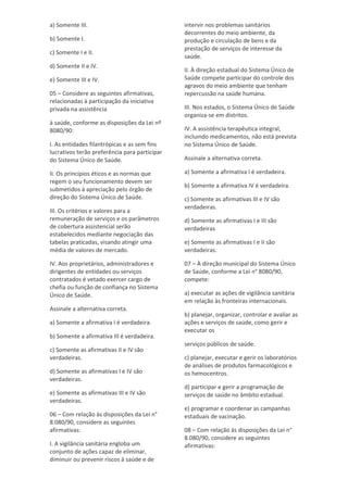 a) Somente III.
b) Somente I.
c) Somente I e II.
d) Somente II e IV.
e) Somente III e IV.
05 – Considere as seguintes afirmativas,
relacionadas à participação da iniciativa
privada na assistência
à saúde, conforme as disposições da Lei nº
8080/90:
I. As entidades filantrópicas e as sem fins
lucrativos terão preferência para participar
do Sistema Único de Saúde.
II. Os princípios éticos e as normas que
regem o seu funcionamento devem ser
submetidos à apreciação pelo órgão de
direção do Sistema Único de Saúde.
III. Os critérios e valores para a
remuneração de serviços e os parâmetros
de cobertura assistencial serão
estabelecidos mediante negociação das
tabelas praticadas, visando atingir uma
média de valores de mercado.
IV. Aos proprietários, administradores e
dirigentes de entidades ou serviços
contratados é vetado exercer cargo de
chefia ou função de confiança no Sistema
Único de Saúde.
Assinale a alternativa correta.
a) Somente a afirmativa I é verdadeira.
b) Somente a afirmativa III é verdadeira.
c) Somente as afirmativas II e IV são
verdadeiras.
d) Somente as afirmativas I e IV são
verdadeiras.
e) Somente as afirmativas III e IV são
verdadeiras.
06 – Com relação às disposições da Lei n°
8.080/90, considere as seguintes
afirmativas:
I. A vigilância sanitária engloba um
conjunto de ações capaz de eliminar,
diminuir ou prevenir riscos à saúde e de
intervir nos problemas sanitários
decorrentes do meio ambiente, da
produção e circulação de bens e da
prestação de serviços de interesse da
saúde.
II. À direção estadual do Sistema Único de
Saúde compete participar do controle dos
agravos do meio ambiente que tenham
repercussão na saúde humana.
III. Nos estados, o Sistema Único de Saúde
organiza-se em distritos.
IV. A assistência terapêutica integral,
incluindo medicamentos, não está prevista
no Sistema Único de Saúde.
Assinale a alternativa correta.
a) Somente a afirmativa I é verdadeira.
b) Somente a afirmativa IV é verdadeira.
c) Somente as afirmativas III e IV são
verdadeiras.
d) Somente as afirmativas I e III são
verdadeiras
e) Somente as afirmativas I e II são
verdadeiras.
07 – À direção municipal do Sistema Único
de Saúde, conforme a Lei n° 8080/90,
compete:
a) executar as ações de vigilância sanitária
em relação às fronteiras internacionais.
b) planejar, organizar, controlar e avaliar as
ações e serviços de saúde, como gerir e
executar os
serviços públicos de saúde.
c) planejar, executar e gerir os laboratórios
de análises de produtos farmacológicos e
os hemocentros.
d) participar e gerir a programação de
serviços de saúde no âmbito estadual.
e) programar e coordenar as campanhas
estaduais de vacinação.
08 – Com relação às disposições da Lei n°
8.080/90, considere as seguintes
afirmativas:
 