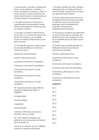 I. A alimentação, a moradia, o saneamento
básico, o meio ambiente, o trabalho, a
renda, a educação, o transporte, o lazer e o
acesso aos bens e serviços essenciais são
fatores determinantes e condicionantes do
estado de saúde de uma população.
II. As ações previstas em lei devem ser
praticadas pela iniciativa pública, ficando
vetada a participação da iniciativa privada
em qualquer instância.
III. A saúde é um direito fundamental do
ser humano, e é um dever das pessoas, da
família, das empresas e da sociedade
prover as condições indispensáveis ao seu
pleno exercício.
IV. O Estado deve garantir a saúde a partir
da execução de políticas econômicas e
sociais que visem a
redução de riscos de doenças.
Assinale a alternativa correta.
a) Somente a afirmativa II é verdadeira.
b) Somente a afirmativa III é verdadeira.
c) Somente as afirmativas I e IV são
verdadeiras.
d) Somente as afirmativas I e III são
verdadeiras.
e) Somente as afirmativas II e III são
verdadeiras
09 – Qual dos princípios abaixo NÃO faz
parte da Lei Orgânica de Saúde nº
8.080/90?
a) Integralidade.
b) Universalidade.
c) Igualdade.
d) Centralização.
e) Direito à informação, das pessoas
assistidas, sobre sua saúde.
10 – Com relação aos objetivos das
políticas de recursos humanos do Sistema
Único de Saúde, de
acordo com o disposto na Lei n° 8.080/90,
considere as seguintes afirmativas:
I. Os cargos e funções de chefia, direção e
assessoramento, no âmbito do Sistema
Único de Saúde, só poderão ser exercidos
em regime de tempo integral.
II. Prevê a organização de um sistema de
formação de recursos humanos em todos
os níveis de ensino, inclusive de pós-
graduação, além da elaboração de
programas de permanente
aperfeiçoamento de pessoal.
III. Prevê que os servidores que legalmente
acumulam dois cargos ou empregos não
poderão exercer suas atividades em mais
de um estabelecimento do Sistema Único
de Saúde.
IV. Dispõe sobre a extinção gradativa da
dedicação exclusiva nos serviços do
Sistema Único de Saúde.
Assinale a alternativa correta.
a) Somente as afirmativas I e II são
verdadeiras.
b) Somente a afirmativa I é verdadeira.
c) Somente a afirmativa III é verdadeira.
d) Somente as afirmativas II e IV são
verdadeiras.
e) Somente as afirmativas III e IV são
verdadeiras.
GABARITO
01. E
02. C
03. E
04. B
05. D
06. E
07. B
08. C
09. D
10. A
 