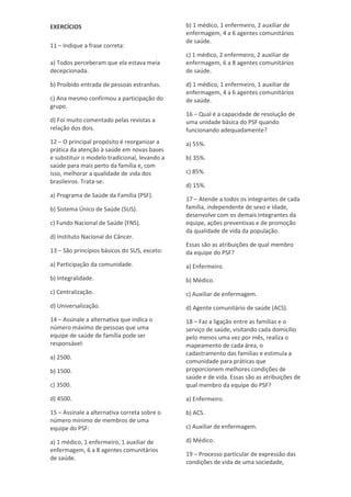 EXERCÍCIOS
11 – Indique a frase correta:
a) Todos perceberam que ela estava meia
decepcionada.
b) Proibido entrada de pessoas estranhas.
c) Ana mesmo confirmou a participação do
grupo.
d) Foi muito comentado pelas revistas a
relação dos dois.
12 – O principal propósito é reorganizar a
prática da atenção à saúde em novas bases
e substituir o modelo tradicional, levando a
saúde para mais perto da família e, com
isso, melhorar a qualidade de vida dos
brasileiros. Trata-se:
a) Programa de Saúde da Família (PSF).
b) Sistema Único de Saúde (SUS).
c) Fundo Nacional de Saúde (FNS).
d) Instituto Nacional do Câncer.
13 – São princípios básicos do SUS, exceto:
a) Participação da comunidade.
b) Integralidade.
c) Centralização.
d) Universalização.
14 – Assinale a alternativa que indica o
número máximo de pessoas que uma
equipe de saúde de família pode ser
responsável:
a) 2500.
b) 1500.
c) 3500.
d) 4500.
15 – Assinale a alternativa correta sobre o
número mínimo de membros de uma
equipe do PSF:
a) 1 médico, 1 enfermeiro, 1 auxiliar de
enfermagem, 6 a 8 agentes comunitários
de saúde.
b) 1 médico, 1 enfermeiro, 2 auxiliar de
enfermagem, 4 a 6 agentes comunitários
de saúde.
c) 1 médico, 2 enfermeiro, 2 auxiliar de
enfermagem, 6 a 8 agentes comunitários
de saúde.
d) 1 médico, 1 enfermeiro, 1 auxiliar de
enfermagem, 4 a 6 agentes comunitários
de saúde.
16 – Qual é a capacidade de resolução de
uma unidade básica do PSF quando
funcionando adequadamente?
a) 55%.
b) 35%.
c) 85%.
d) 15%.
17 – Atende a todos os integrantes de cada
família, independente de sexo e idade,
desenvolve com os demais integrantes da
equipe, ações preventivas e de promoção
da qualidade de vida da população.
Essas são as atribuições de qual membro
da equipe do PSF?
a) Enfermeiro.
b) Médico.
c) Auxiliar de enfermagem.
d) Agente comunitário de saúde (ACS).
18 – Faz a ligação entre as famílias e o
serviço de saúde, visitando cada domicílio
pelo menos uma vez por mês, realiza o
mapeamento de cada área, o
cadastramento das famílias e estimula a
comunidade para práticas que
proporcionem melhores condições de
saúde e de vida. Essas são as atribuições de
qual membro da equipe do PSF?
a) Enfermeiro.
b) ACS.
c) Auxiliar de enfermagem.
d) Médico.
19 – Processo particular de expressão das
condições de vida de uma sociedade,
 