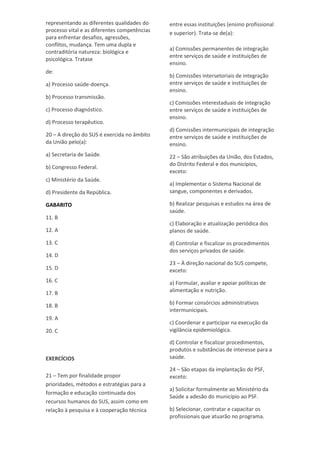 representando as diferentes qualidades do
processo vital e as diferentes competências
para enfrentar desafios, agressões,
conflitos, mudança. Tem uma dupla e
contraditória natureza: biológica e
psicológica. Tratase
de:
a) Processo saúde-doença.
b) Processo transmissão.
c) Processo diagnóstico.
d) Processo terapêutico.
20 – A direção do SUS é exercida no âmbito
da União pelo(a):
a) Secretaria de Saúde.
b) Congresso Federal.
c) Ministério da Saúde.
d) Presidente da República.
GABARITO
11. B
12. A
13. C
14. D
15. D
16. C
17. B
18. B
19. A
20. C
EXERCÍCIOS
21 – Tem por finalidade propor
prioridades, métodos e estratégias para a
formação e educação continuada dos
recursos humanos do SUS, assim como em
relação à pesquisa e à cooperação técnica
entre essas instituições (ensino profissional
e superior). Trata-se de(a):
a) Comissões permanentes de integração
entre serviços de saúde e instituições de
ensino.
b) Comissões intersetoriais de integração
entre serviços de saúde e instituições de
ensino.
c) Comissões interestaduais de integração
entre serviços de saúde e instituições de
ensino.
d) Comissões intermunicipais de integração
entre serviços de saúde e instituições de
ensino.
22 – São atribuições da União, dos Estados,
do Distrito Federal e dos municípios,
exceto:
a) Implementar o Sistema Nacional de
sangue, componentes e derivados.
b) Realizar pesquisas e estudos na área de
saúde.
c) Elaboração e atualização periódica dos
planos de saúde.
d) Controlar e fiscalizar os procedimentos
dos serviços privados de saúde.
23 – À direção nacional do SUS compete,
exceto:
a) Formular, avaliar e apoiar políticas de
alimentação e nutrição.
b) Formar consórcios administrativos
intermunicipais.
c) Coordenar e participar na execução da
vigilância epidemiológica.
d) Controlar e fiscalizar procedimentos,
produtos e substâncias de interesse para a
saúde.
24 – São etapas da implantação do PSF,
exceto:
a) Solicitar formalmente ao Ministério da
Saúde a adesão do município ao PSF.
b) Selecionar, contratar e capacitar os
profissionais que atuarão no programa.
 