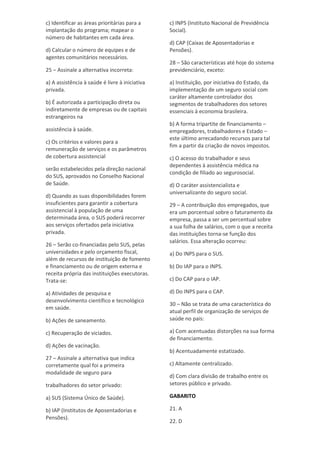c) Identificar as áreas prioritárias para a
implantação do programa; mapear o
número de habitantes em cada área.
d) Calcular o número de equipes e de
agentes comunitários necessários.
25 – Assinale a alternativa incorreta:
a) A assistência à saúde é livre à iniciativa
privada.
b) É autorizada a participação direta ou
indiretamente de empresas ou de capitais
estrangeiros na
assistência à saúde.
c) Os critérios e valores para a
remuneração de serviços e os parâmetros
de cobertura assistencial
serão estabelecidos pela direção nacional
do SUS, aprovados no Conselho Nacional
de Saúde.
d) Quando as suas disponibilidades forem
insuficientes para garantir a cobertura
assistencial à população de uma
determinada área, o SUS poderá recorrer
aos serviços ofertados pela iniciativa
privada.
26 – Serão co-financiadas pelo SUS, pelas
universidades e pelo orçamento fiscal,
além de recursos de instituição de fomento
e financiamento ou de origem externa e
receita própria das instituições executoras.
Trata-se:
a) Atividades de pesquisa e
desenvolvimento científico e tecnológico
em saúde.
b) Ações de saneamento.
c) Recuperação de viciados.
d) Ações de vacinação.
27 – Assinale a alternativa que indica
corretamente qual foi a primeira
modalidade de seguro para
trabalhadores do setor privado:
a) SUS (Sistema Único de Saúde).
b) IAP (Institutos de Aposentadorias e
Pensões).
c) INPS (Instituto Nacional de Previdência
Social).
d) CAP (Caixas de Aposentadorias e
Pensões).
28 – São características até hoje do sistema
previdenciário, exceto:
a) Instituição, por iniciativa do Estado, da
implementação de um seguro social com
caráter altamente controlador dos
segmentos de trabalhadores dos setores
essenciais à economia brasileira.
b) A forma tripartite de financiamento –
empregadores, trabalhadores e Estado –
este último arrecadando recursos para tal
fim a partir da criação de novos impostos.
c) O acesso do trabalhador e seus
dependentes à assistência médica na
condição de filiado ao segurosocial.
d) O caráter assistencialista e
universalizante do seguro social.
29 – A contribuição dos empregados, que
era um porcentual sobre o faturamento da
empresa, passa a ser um percentual sobre
a sua folha de salários, com o que a receita
das instituições torna-se função dos
salários. Essa alteração ocorreu:
a) Do INPS para o SUS.
b) Do IAP para o INPS.
c) Do CAP para o IAP.
d) Do INPS para o CAP.
30 – Não se trata de uma característica do
atual perfil de organização de serviços de
saúde no país:
a) Com acentuadas distorções na sua forma
de financiamento.
b) Acentuadamente estatizado.
c) Altamente centralizado.
d) Com clara divisão de trabalho entre os
setores público e privado.
GABARITO
21. A
22. D
 