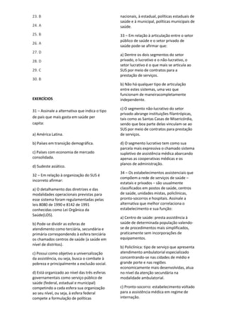 23. B
24. A
25. B
26. A
27. D
28. D
29. C
30. B
EXERCÍCIOS
31 – Assinale a alternativa que indica o tipo
de país que mais gasta em saúde per
capita:
a) América Latina.
b) Países em transição demográfica.
c) Países com economia de mercado
consolidada.
d) Sudeste asiático.
32 – Em relação à organização do SUS é
incorreto afirmar:
a) O detalhamento das diretrizes e das
modalidades operacionais previstas para
esse sistema foram regulamentadas pelas
leis 8080 de 1990 e 8142 de 1991
conhecidas como Lei Orgânica da
Saúde(LOS).
b) Pode-se dividir as esferas de
atendimento como terciária, secundária e
primária correspondendo à esfera terciária
os chamados centros de saúde (a saúde em
nível de distritos).
c) Possui como objetivo a universalização
da assistência, ou seja, busca o combate à
pobreza e principalmente a exclusão social.
d) Está organizado ao nível das três esferas
governamentais como serviço público de
saúde (federal, estadual e municipal)
competindo a cada esfera sua organização
ao seu nível, ou seja, à esfera federal
compete a formulação de políticas
nacionais, à estadual, políticas estaduais de
saúde e à municipal, políticas municipais de
saúde.
33 – Em relação à articulação entre o setor
público de saúde e o setor privado de
saúde pode-se afirmar que:
a) Dentre os dois segmentos do setor
privado, o lucrativo e o não-lucrativo, o
setor lucrativo é o que mais se articula ao
SUS por meio de contratos para a
prestação de serviços.
b) Não há qualquer tipo de articulação
entre estes sistemas, uma vez que
funcionam de maneiracompletamente
independente.
c) O segmento não-lucrativo do setor
privado abrange instituições filantrópicas,
tais como as Santas Casas de Misericórdia,
sendo que boa parte delas vinculam-se ao
SUS por meio de contratos para prestação
de serviços.
d) O segmento lucrativo tem como sua
parcela mais expressiva o chamado sistema
supletivo de assistência médica abarcando
apenas as cooperativas médicas e os
planos de administração.
34 – Os estabelecimentos assistenciais que
compõem a rede de serviços de saúde –
estatais e privados – são usualmente
classificados em postos de saúde, centros
de saúde, unidades mistas, policlínicas,
pronto-socorros e hospitais. Assinale a
alternativa que melhor correlaciona o
estabelecimento e sua função:
a) Centro de saúde: presta assistência à
saúde de determinada população valendo-
se de procedimentos mais simplificados,
praticamente sem incorporações de
equipamentos.
b) Policlínica: tipo de serviço que apresenta
atendimento ambulatorial especializado
concentrando-se nas cidades de médio e
grande porte e nas regiões
economicamente mais desenvolvidas, atua
no nível da atenção secundária na
modalidade ambulatorial.
c) Pronto-socorro: estabelecimento voltado
para a assistência médica em regime de
internação.
 