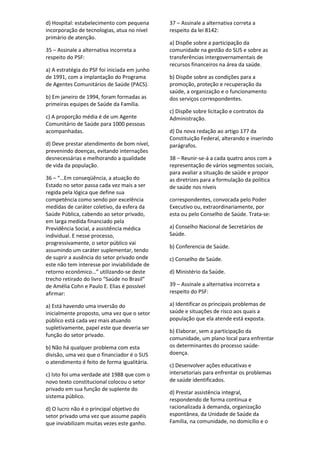 d) Hospital: estabelecimento com pequena
incorporação de tecnologias, atua no nível
primário de atenção.
35 – Assinale a alternativa incorreta a
respeito do PSF:
a) A estratégia do PSF foi iniciada em junho
de 1991, com a implantação do Programa
de Agentes Comunitários de Saúde (PACS).
b) Em janeiro de 1994, foram formadas as
primeiras equipes de Saúde da Família.
c) A proporção média é de um Agente
Comunitário de Saúde para 1000 pessoas
acompanhadas.
d) Deve prestar atendimento de bom nível,
prevenindo doenças, evitando internações
desnecessárias e melhorando a qualidade
de vida da população.
36 – “…Em conseqüência, a atuação do
Estado no setor passa cada vez mais a ser
regida pela lógica que define sua
competência como sendo por excelência
medidas de caráter coletivo, da esfera da
Saúde Pública, cabendo ao setor privado,
em larga medida financiado pela
Previdência Social, a assistência médica
individual. E nesse processo,
progressivamente, o setor público vai
assumindo um caráter suplementar, tendo
de suprir a ausência do setor privado onde
este não tem interesse por inviabilidade de
retorno econômico…” utilizando-se deste
trecho retirado do livro “Saúde no Brasil”
de Amélia Cohn e Paulo E. Elias é possível
afirmar:
a) Está havendo uma inversão do
inicialmente proposto, uma vez que o setor
público está cada vez mais atuando
supletivamente, papel este que deveria ser
função do setor privado.
b) Não há qualquer problema com esta
divisão, uma vez que o financiador é o SUS
o atendimento é feito de forma igualitária.
c) Isto foi uma verdade até 1988 que com o
novo texto constitucional colocou o setor
privado em sua função de suplente do
sistema público.
d) O lucro não é o principal objetivo do
setor privado uma vez que assume papéis
que inviabilizam muitas vezes este ganho.
37 – Assinale a alternativa correta a
respeito da lei 8142:
a) Dispõe sobre a participação da
comunidade na gestão do SUS e sobre as
transferências intergovernamentais de
recursos financeiros na área da saúde.
b) Dispõe sobre as condições para a
promoção, proteção e recuperação da
saúde, a organização e o funcionamento
dos serviços correspondentes.
c) Dispõe sobre licitação e contratos da
Administração.
d) Da nova redação ao artigo 177 da
Constituição Federal, alterando e inserindo
parágrafos.
38 – Reunir-se-á a cada quatro anos com a
representação de vários segmentos sociais,
para avaliar a situação de saúde e propor
as diretrizes para a formulação da política
de saúde nos níveis
correspondentes, convocada pelo Poder
Executivo ou, extraordinariamente, por
esta ou pelo Conselho de Saúde. Trata-se:
a) Conselho Nacional de Secretários de
Saúde.
b) Conferencia de Saúde.
c) Conselho de Saúde.
d) Ministério da Saúde.
39 – Assinale a alternativa incorreta a
respeito do PSF:
a) Identificar os principais problemas de
saúde e situações de risco aos quais a
população que ela atende está exposta.
b) Elaborar, sem a participação da
comunidade, um plano local para enfrentar
os determinantes do processo saúde-
doença.
c) Desenvolver ações educativas e
intersetoriais para enfrentar os problemas
de saúde identificados.
d) Prestar assistência integral,
respondendo de forma contínua e
racionalizada à demanda, organização
espontânea, da Unidade de Saúde da
Família, na comunidade, no domicílio e o
 