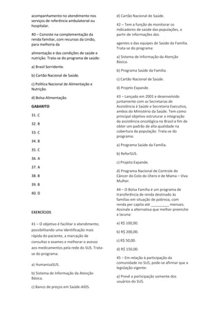acompanhamento no atendimento nos
serviços de referência ambulatorial ou
hospitalar.
40 – Consiste na complementação da
renda familiar, com recursos da União,
para melhoria da
alimentação e das condições de saúde e
nutrição. Trata-se do programa de saúde:
a) Brasil Sorridente.
b) Cartão Nacional de Saúde.
c) Política Nacional de Alimentação e
Nutrição.
d) Bolsa Alimentação.
GABARITO
31. C
32. B
33. C
34. B
35. C
36. A
37. A
38. B
39. B
40. D
EXERCÍCIOS
41 – O objetivo é facilitar o atendimento,
possibilitando uma identificação mais
rápida do paciente, a marcação de
consultas e exames e melhorar o acesso
aos medicamentos pela rede do SUS. Trata-
se do programa:
a) HumanizaSUS.
b) Sistema de Informação da Atenção
Básica.
c) Banco de preços em Saúde-AIDS.
d) Cartão Nacional de Saúde.
42 – Tem a função de monitorar os
indicadores de saúde das populações, a
partir de informações dos
agentes e das equipes de Saúde da Família.
Trata-se do programa:
a) Sistema de Informação da Atenção
Básica.
b) Programa Saúde da Família.
c) Cartão Nacional de Saúde.
d) Projeto Expande.
43 – Lançado em 2001 e desenvolvido
juntamente com as Secretarias de
Assistência à Saúde e Secretaria Executiva,
ambos do Ministério da Saúde. Tem como
principal objetivo estruturar a integração
da assistência oncológica no Brasil a fim de
obter um padrão de alta qualidade na
cobertura da população. Trata-se do
programa:
a) Programa Saúde da Família.
b) ReforSUS.
c) Projeto Expande.
d) Programa Nacional de Controle do
Câncer do Colo do Útero e de Mama – Viva
Mulher.
44 – O Bolsa Família é um programa de
transferência de renda destinado às
famílias em situação de pobreza, com
renda per capita até _________ mensais.
Assinale a alternativa que melhor preenche
a lacuna:
a) R$ 100,00.
b) R$ 200,00.
c) R$ 50,00.
d) R$ 150,00.
45 – Em relação à participação da
comunidade no SUS, pode-se afirmar que a
legislação vigente:
a) Prevê a participação somente dos
usuários do SUS.
 